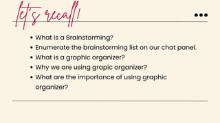 let's recall!
What is a Brainstorming?
Enumerate the brainstorming list on our chat panel.
What is a graphic organizer?
Why we are using grapic organizer?
What are the importance of using graphic
organizer?
 
