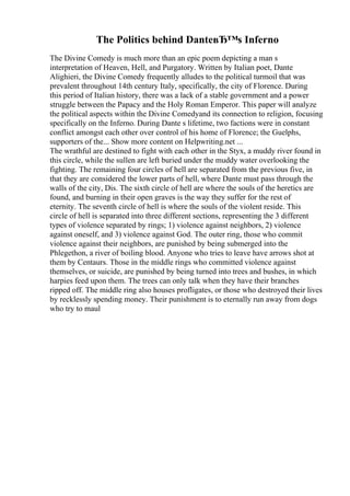 The Politics behind DanteвЂ™s Inferno
The Divine Comedy is much more than an epic poem depicting a man s
interpretation of Heaven, Hell, and Purgatory. Written by Italian poet, Dante
Alighieri, the Divine Comedy frequently alludes to the political turmoil that was
prevalent throughout 14th century Italy, specifically, the city of Florence. During
this period of Italian history, there was a lack of a stable government and a power
struggle between the Papacy and the Holy Roman Emperor. This paper will analyze
the political aspects within the Divine Comedyand its connection to religion, focusing
specifically on the Inferno. During Dante s lifetime, two factions were in constant
conflict amongst each other over control of his home of Florence; the Guelphs,
supporters of the... Show more content on Helpwriting.net ...
The wrathful are destined to fight with each other in the Styx, a muddy river found in
this circle, while the sullen are left buried under the muddy water overlooking the
fighting. The remaining four circles of hell are separated from the previous five, in
that they are considered the lower parts of hell, where Dante must pass through the
walls of the city, Dis. The sixth circle of hell are where the souls of the heretics are
found, and burning in their open graves is the way they suffer for the rest of
eternity. The seventh circle of hell is where the souls of the violent reside. This
circle of hell is separated into three different sections, representing the 3 different
types of violence separated by rings; 1) violence against neighbors, 2) violence
against oneself, and 3) violence against God. The outer ring, those who commit
violence against their neighbors, are punished by being submerged into the
Phlegethon, a river of boiling blood. Anyone who tries to leave have arrows shot at
them by Centaurs. Those in the middle rings who committed violence against
themselves, or suicide, are punished by being turned into trees and bushes, in which
harpies feed upon them. The trees can only talk when they have their branches
ripped off. The middle ring also houses profligates, or those who destroyed their lives
by recklessly spending money. Their punishment is to eternally run away from dogs
who try to maul
 