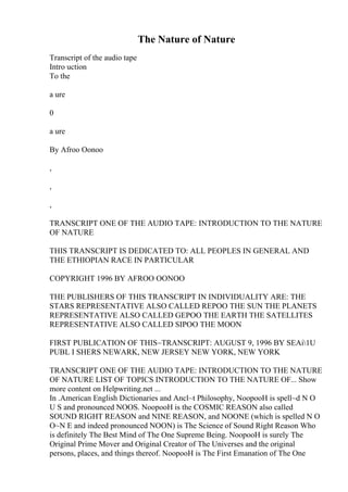 The Nature of Nature
Transcript of the audio tape
Intro uction
To the
a ure
0
a ure
By Afroo Oonoo
,
,
,
TRANSCRIPT ONE OF THE AUDIO TAPE: INTRODUCTION TO THE NATURE
OF NATURE
THIS TRANSCRIPT IS DEDICATED TO: ALL PEOPLES IN GENERAL AND
THE ETHIOPIAN RACE IN PARTICULAR
COPYRIGHT 1996 BY AFROO OONOO
THE PUBLISHERS OF THIS TRANSCRIPT IN INDIVIDUALITY ARE: THE
STARS REPRESENTATIVE ALSO CALLED REPOO THE SUN THE PLANETS
REPRESENTATIVE ALSO CALLED GEPOO THE EARTH THE SATELLITES
REPRESENTATIVE ALSO CALLED SIPOO THE MOON
FIRST PUBLICATION OF THIS~TRANSCRIPT: AUGUST 9, 1996 BY SEAi1U
PUBL I SHERS NEWARK, NEW JERSEY NEW YORK, NEW YORK
TRANSCRIPT ONE OF THE AUDIO TAPE: INTRODUCTION TO THE NATURE
OF NATURE LIST OF TOPICS INTRODUCTION TO THE NATURE OF... Show
more content on Helpwriting.net ...
In .American English Dictionaries and Ancl~t Philosophy, NoopooH is spell~d N O
U S and pronounced NOOS. NoopooH is the COSMIC REASON also called
SOUND RIGHT REASON and NINE REASON, and NOONE (which is spelled N O
O~N E and indeed pronounced NOON) is The Science of Sound Right Reason Who
is definitely The Best Mind of The One Supreme Being. NoopooH is surely The
Original Prime Mover and Original Creator of The Universes and the original
persons, places, and things thereof. NoopooH is The First Emanation of The One
 