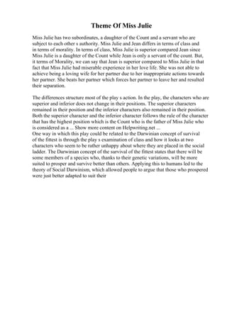 Theme Of Miss Julie
Miss Julie has two subordinates, a daughter of the Count and a servant who are
subject to each other s authority. Miss Julie and Jean differs in terms of class and
in terms of morality. In terms of class, Miss Julie is superior compared Jean since
Miss Julie is a daughter of the Count while Jean is only a servant of the count. But,
it terms of Morality, we can say that Jean is superior compared to Miss Julie in that
fact that Miss Julie had miserable experience in her love life. She was not able to
achieve being a loving wife for her partner due to her inappropriate actions towards
her partner. She beats her partner which forces her partner to leave her and resulted
their separation.
The differences structure most of the play s action. In the play, the characters who are
superior and inferior does not change in their positions. The superior characters
remained in their position and the inferior characters also remained in their position.
Both the superior character and the inferior character follows the rule of the character
that has the highest position which is the Count who is the father of Miss Julie who
is considered as a ... Show more content on Helpwriting.net ...
One way in which this play could be related to the Darwinian concept of survival
of the fittest is through the play s examination of class and how it looks at two
characters who seem to be rather unhappy about where they are placed in the social
ladder. The Darwinian concept of the survival of the fittest states that there will be
some members of a species who, thanks to their genetic variations, will be more
suited to prosper and survive better than others. Applying this to humans led to the
theory of Social Darwinism, which allowed people to argue that those who prospered
were just better adapted to suit their
 