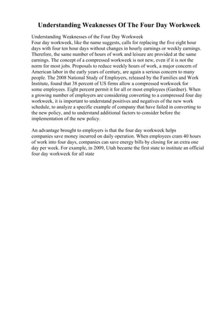 Understanding Weaknesses Of The Four Day Workweek
Understanding Weaknesses of the Four Day Workweek
Four day workweek, like the name suggests, calls for replacing the five eight hour
days with four ten hour days without changes in hourly earnings or weekly earnings.
Therefore, the same number of hours of work and leisure are provided at the same
earnings. The concept of a compressed workweek is not new, even if it is not the
norm for most jobs. Proposals to reduce weekly hours of work, a major concern of
American labor in the early years of century, are again a serious concern to many
people. The 2008 National Study of Employers, released by the Families and Work
Institute, found that 38 percent of US firms allow a compressed workweek for
some employees. Eight percent permit it for all or most employees (Gardner). When
a growing number of employers are considering converting to a compressed four day
workweek, it is important to understand positives and negatives of the new work
schedule, to analyze a specific example of company that have failed in converting to
the new policy, and to understand additional factors to consider before the
implementation of the new policy.
An advantage brought to employers is that the four day workweek helps
companies save money incurred on daily operation. When employees cram 40 hours
of work into four days, companies can save energy bills by closing for an extra one
day per week. For example, in 2009, Utah became the first state to institute an official
four day workweek for all state
 