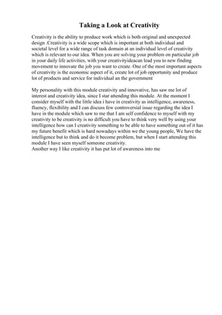 Taking a Look at Creativity
Creativity is the ability to produce work which is both original and unexpected
design .Creativity is a wide scope which is important at both individual and
societal level for a wide range of task domain at an individual level of creativity
which is relevant to our idea. When you are solving your problem on particular job
in your daily life activities, with your creativityideacan lead you to new finding
movement to innovate the job you want to create. One of the most important aspects
of creativity is the economic aspect of it, create lot of job opportunity and produce
lot of products and service for individual an the government
My personality with this module creativity and innovative, has saw me lot of
interest and creativity idea, since I star attending this module. At the moment I
consider myself with the little idea i have in creativity as intelligence, awareness,
fluency, flexibility and I can discuss few controversial issue regarding the idea I
have in the module which saw to me that I am self confidence to myself with my
creativity to be creativity is no difficult you have to think very well by using your
intelligence how can I creativity something to be able to have something out of it has
my future benefit which is hard nowadays within we the young people, We have the
intelligence but to think and do it become problem, but when I start attending this
module I have seen myself someone creativity.
Another way I like creativity it has put lot of awareness into me
 