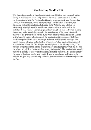 Stephen Jay Gould s Life
You have eight months to live that statement may elicit fear into a normal patient
sitting in their doctors office. Or perhaps it becomes a death sentence for that
particular person. Yet, for Stephen Jay Gould it became a motivator. Stephen Jay
Gould, a Paleontologist, evolutionary biologist, and historian of science, was
diagnosed with abdominal mesotheliomain 1982. When he was told his life
expectancy was eight months he did what most would not; he looked at the
statistics. Gould was not an average patient suffering from cancer. He had training
in statistics and a remarkable attitude. He was also one of the most influential
authors of his generation so, naturally, he wrote an article about his battle. Gould s
article brought up an endearing point: the median is not the message. Well then,
what is the point? Let s see if we can get a clearer answer on the message. Few
people have an adequate understanding of statistics. When a patient is diagnosed
with a disease one of the first things a doctor explains is the life expectancy. The
median is the statistic that s most often published about cancer survival, but it s not
the whole story ( Don t let the median scare you to death ). The median is the middle
number in a study. It tells you nothing about the other numbers. The others could be
the same or fluctuate vastly. You can t tell your personal odds by looking at the
median. So, you may wonder why scientists publish the median in the first place. It s
the first
 