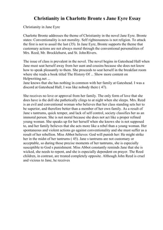Christianity in Charlotte Bronte s Jane Eyre Essay
Christianity in Jane Eyre
Charlotte Bronte addresses the theme of Christianity in the novel Jane Eyre. Bronte
states: Conventionality is not morality. Self righteousness is not religion. To attack
the first is not to assail the last (35). In Jane Eyre, Bronte supports the theme that
customary actions are not always moral through the conventional personalities of
Mrs. Reed, Mr. Brocklehurst, and St. John Rivers.
The issue of class is prevalent in the novel. The novel begins in Gateshead Hall when
Jane must seat herself away from her aunt and cousins because she does not know
how to speak pleasantly to them. She proceeds to seat herself in the breakfast room
where she reads a book titled The History Of ... Show more content on
Helpwriting.net ...
Jane knows that she has nothing in common with her family at Gateshead. I was a
discord at Gateshead Hall; I was like nobody there ( 47).
She receives no love or approval from her family. The only form of love that she
does have is the doll she pathetically clings to at night when she sleeps. Mrs. Reed
is an evil and conventional woman who believes that her class standing sets her to
be superior, and therefore better than a member of her own family. As a result of
Jane s tantrums, quick temper, and lack of self control, society classifies her as an
immoral person. She is not moral because she does not act like a proper refined
young woman. She speaks up for her herself when she knows she is not supposed
to, and her family believes that she acts more like a rebel than a young woman. Her
spontaneous and violent actions go against conventionality and she must suffer as a
result of her rebellion. Miss Abbot believes: God will punish her: He might strike
her in the midst of her tantrums ( 45). Jane s tantrums are not customary or
acceptable, so during those precise moments of her tantrums, she is especially
susceptible to God s punishment. Miss Abbot constantly reminds Jane that she is
wicked, she needs to repent, and she is especially dependent on prayer. The Reed
children, in contrast, are treated completely opposite. Although John Reed is cruel
and vicious to Jane, he receives
 