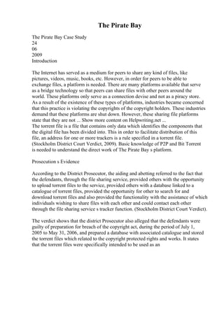 The Pirate Bay
The Pirate Bay Case Study
24
06
2009
Introduction
The Internet has served as a medium for peers to share any kind of files, like
pictures, videos, music, books, etc. However, in order for peers to be able to
exchange files, a platform is needed. There are many platforms available that serve
as a bridge technology so that peers can share files with other peers around the
world. These platforms only serve as a connection devise and not as a piracy store.
As a result of the existence of these types of platforms, industries became concerned
that this practice is violating the copyrights of the copyright holders. These industries
demand that these platforms are shut down. However, these sharing file platforms
state that they are not ... Show more content on Helpwriting.net ...
The torrent file is a file that contains only data which identifies the components that
the digital file has been divided into. This in order to facilitate distribution of this
file, an address for one or more trackers is a rule specified in a torrent file.
(Stockholm District Court Verdict, 2009). Basic knowledge of P2P and Bit Torrent
is needed to understand the direct work of The Pirate Bay s platform.
Prosecution s Evidence
According to the District Prosecutor, the aiding and abetting referred to the fact that
the defendants, through the file sharing service, provided others with the opportunity
to upload torrent files to the service, provided others with a database linked to a
catalogue of torrent files, provided the opportunity for other to search for and
download torrent files and also provided the functionality with the assistance of which
individuals wishing to share files with each other and could contact each other
through the file sharing service s tracker function. (Stockholm District Court Verdict).
The verdict shows that the district Prosecutor also alleged that the defendants were
guilty of preparation for breach of the copyright act, during the period of July 1,
2005 to May 31, 2006, and prepared a database with associated catalogue and stored
the torrent files which related to the copyright protected rights and works. It states
that the torrent files were specifically intended to be used as an
 