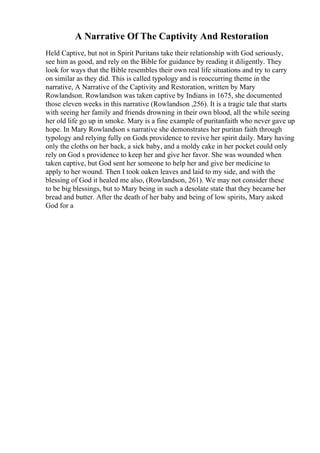 A Narrative Of The Captivity And Restoration
Held Captive, but not in Spirit Puritans take their relationship with God seriously,
see him as good, and rely on the Bible for guidance by reading it diligently. They
look for ways that the Bible resembles their own real life situations and try to carry
on similar as they did. This is called typology and is reoccurring theme in the
narrative, A Narrative of the Captivity and Restoration, written by Mary
Rowlandson. Rowlandson was taken captive by Indians in 1675, she documented
those eleven weeks in this narrative (Rowlandson ,256). It is a tragic tale that starts
with seeing her family and friends drowning in their own blood, all the while seeing
her old life go up in smoke. Mary is a fine example of puritanfaith who never gave up
hope. In Mary Rowlandson s narrative she demonstrates her puritan faith through
typology and relying fully on Gods providence to revive her spirit daily. Mary having
only the cloths on her back, a sick baby, and a moldy cake in her pocket could only
rely on God s providence to keep her and give her favor. She was wounded when
taken captive, but God sent her someone to help her and give her medicine to
apply to her wound. Then I took oaken leaves and laid to my side, and with the
blessing of God it healed me also, (Rowlandson, 261). We may not consider these
to be big blessings, but to Mary being in such a desolate state that they became her
bread and butter. After the death of her baby and being of low spirits, Mary asked
God for a
 