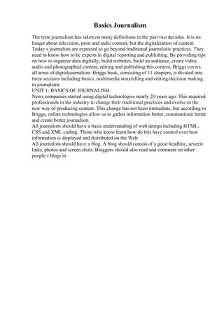 Basics Journalism
The term journalism has taken on many definitions in the past two decades. It is no
longer about television, print and radio content, but the digitalization of content.
Today s journalists are expected to go beyond traditional journalistic practices. They
need to know how to be experts in digital reporting and publishing. By providing tips
on how to organize data digitally, build websites, build an audience, create video,
audio and photographed content, editing and publishing this content, Briggs covers
all areas of digitaljournalism. Briggs book, consisting of 11 chapters, is divided into
three sections including basics, multimedia storytelling and editing/decision making
in journalism.
UNIT 1: BASICS OF JOURNALISM
News companies started using digital technologies nearly 20 years ago. This required
professionals in the industry to change their traditional practices and evolve to the
new way of producing content. This change has not been immediate, but according to
Briggs, online technologies allow us to gather information better, communicate better
and create better journalism.
All journalists should have a basic understanding of web design including HTML,
CSS and XML coding. Those who know learn how do this have control over how
information is displayed and distributed on the Web.
All journalists should have a blog. A blog should consist of a good headline, several
links, photos and screen shots. Bloggers should also read and comment on other
people s blogs in
 