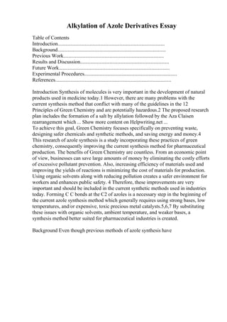 Alkylation of Azole Derivatives Essay
Table of Contents
Introduction...................................................................................
Background....................................................................................
Previous Work..............................................................................
Results and Discussion.....................................................................
Future Work......................................................................................
Experimental Procedures........................................................................
References..........................................................................................
Introduction Synthesis of molecules is very important in the development of natural
products used in medicine today.1 However, there are many problems with the
current synthesis method that conflict with many of the guidelines in the 12
Principles of Green Chemistry and are potentially hazardous.2 The proposed research
plan includes the formation of a salt by allylation followed by the Aza Claisen
rearrangement which ... Show more content on Helpwriting.net ...
To achieve this goal, Green Chemistry focuses specifically on preventing waste,
designing safer chemicals and synthetic methods, and saving energy and money.4
This research of azole synthesis is a study incorporating these practices of green
chemistry, consequently improving the current synthesis method for pharmaceutical
production. The benefits of Green Chemistry are countless. From an economic point
of view, businesses can save large amounts of money by eliminating the costly efforts
of excessive pollutant prevention. Also, increasing efficiency of materials used and
improving the yields of reactions is minimizing the cost of materials for production.
Using organic solvents along with reducing pollution creates a safer environment for
workers and enhances public safety. 4 Therefore, these improvements are very
important and should be included in the current synthetic methods used in industries
today. Forming C C bonds at the C2 of azoles is a necessary step in the beginning of
the current azole synthesis method which generally requires using strong bases, low
temperatures, and/or expensive, toxic precious metal catalysts.5,6,7 By substituting
these issues with organic solvents, ambient temperature, and weaker bases, a
synthesis method better suited for pharmaceutical industries is created.
Background Even though previous methods of azole synthesis have
 