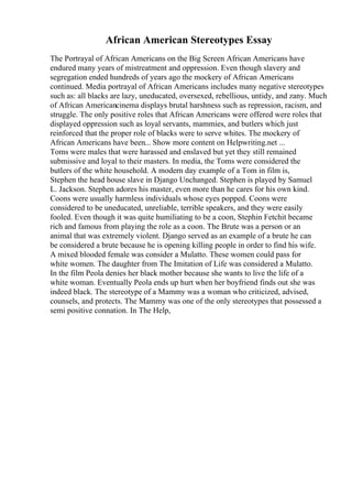 African American Stereotypes Essay
The Portrayal of African Americans on the Big Screen African Americans have
endured many years of mistreatment and oppression. Even though slavery and
segregation ended hundreds of years ago the mockery of African Americans
continued. Media portrayal of African Americans includes many negative stereotypes
such as: all blacks are lazy, uneducated, oversexed, rebellious, untidy, and zany. Much
of African Americancinema displays brutal harshness such as repression, racism, and
struggle. The only positive roles that African Americans were offered were roles that
displayed oppression such as loyal servants, mammies, and butlers which just
reinforced that the proper role of blacks were to serve whites. The mockery of
African Americans have been... Show more content on Helpwriting.net ...
Toms were males that were harassed and enslaved but yet they still remained
submissive and loyal to their masters. In media, the Toms were considered the
butlers of the white household. A modern day example of a Tom in film is,
Stephen the head house slave in Django Unchanged. Stephen is played by Samuel
L. Jackson. Stephen adores his master, even more than he cares for his own kind.
Coons were usually harmless individuals whose eyes popped. Coons were
considered to be uneducated, unreliable, terrible speakers, and they were easily
fooled. Even though it was quite humiliating to be a coon, Stephin Fetchit became
rich and famous from playing the role as a coon. The Brute was a person or an
animal that was extremely violent. Django served as an example of a brute he can
be considered a brute because he is opening killing people in order to find his wife.
A mixed blooded female was consider a Mulatto. These women could pass for
white women. The daughter from The Imitation of Life was considered a Mulatto.
In the film Peola denies her black mother because she wants to live the life of a
white woman. Eventually Peola ends up hurt when her boyfriend finds out she was
indeed black. The stereotype of a Mammy was a woman who criticized, advised,
counsels, and protects. The Mammy was one of the only stereotypes that possessed a
semi positive connation. In The Help,
 