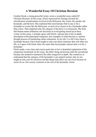 A Wonderful Essay Of Christian Heroism
Cynthia Ozick, a strong powerful writer, wrote a wonderful essay called Of
Christian Heroism. In this essay, Ozick expressed her feelings towards the
classification of participants involved in the Holocaust, the victim, the murder, the
bystander, and the hero. She explained that most humans find it easy to be a
bystander in events like the Holocaust, so most of us choose to be a bystander rather
than a hero. That explained why the category of the hero is so minuscule. She feels
that human nature influences our decisions to avoid getting mixed up in these
events. In this essay, I strongly agree with Ozick s opinion due to her in depth
description of the participant categories, her examples of what heroism is, and her
thought process of interpreting others statements. In my life, I ve felt I have been a
bystander because I have been taught to only care about situations that will effect my
life, so I agree with Ozick when she states that most peoples natural state is to be a
bystander.
Ozick made a very clear and concise point due to her in deatailed explanation of the
categorizes mentioned. In the essay, she didn t bring up heroism until the second part
because she needed to charaterize the other categories in depth. She wanted us to
understand that the category of the bystander is our natural instinct, that we are
taught to only care for ourselves and the things that effect our own lives because its
easier for us. Our society conforms to the role of the bystander. Ozick
 