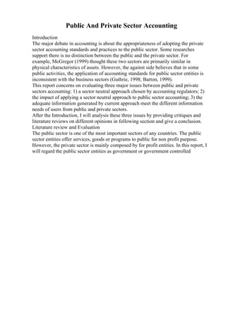 Public And Private Sector Accounting
Introduction
The major debate in accounting is about the appropriateness of adopting the private
sector accounting standards and practices to the public sector. Some researches
support there is no distinction between the public and the private sector. For
example, McGregor (1999) thought these two sectors are primarily similar in
physical characteristics of assets. However, the against side believes that in some
public activities, the application of accounting standards for public sector entities is
inconsistent with the business sectors (Guthrie, 1998; Barton, 1999).
This report concerns on evaluating three major issues between public and private
sectors accounting: 1) a sector neutral approach chosen by accounting regulators; 2)
the impact of applying a sector neutral approach to public sector accounting; 3) the
adequate information generated by current approach meet the different information
needs of users from public and private sectors.
After the Introduction, I will analysis these three issues by providing critiques and
literature reviews on different opinions in following section and give a conclusion.
Literature review and Evaluation
The public sector is one of the most important sectors of any countries. The public
sector entities offer services, goods or programs to public for non profit purpose.
However, the private sector is mainly composed by for profit entities. In this report, I
will regard the public sector entities as government or government controlled
 