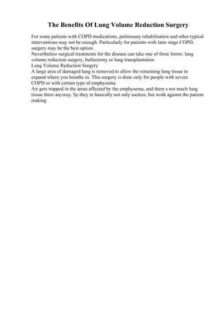 The Benefits Of Lung Volume Reduction Surgery
For some patients with COPD medications, pulmonary rehabilitation and other typical
interventions may not be enough. Particularly for patients with later stage COPD,
surgery may be the best option .
Nevertheless surgical treatments for the disease can take one of three forms: lung
volume reduction surgery, bullectomy or lung transplantation.
Lung Volume Reduction Surgery
A large area of damaged lung is removed to allow the remaining lung tissue to
expand where you breathe in. This surgery is done only for people with severe
COPD or with certain type of emphysema.
Air gets trapped in the areas affected by the emphysema, and there s not much lung
tissue there anyway. So they re basically not only useless, but work against the patient
making
 