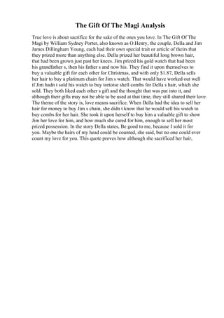 The Gift Of The Magi Analysis
True love is about sacrifice for the sake of the ones you love. In The Gift Of The
Magi by William Sydney Porter, also known as O.Henry, the couple, Della and Jim
James Dillingham Young, each had their own special trait or article of theirs that
they prized more than anything else. Della prized her beautiful long brown hair,
that had been grown just past her knees. Jim prized his gold watch that had been
his grandfather s, then his father s and now his. They find it upon themselves to
buy a valuable gift for each other for Christmas, and with only $1.87, Della sells
her hair to buy a platinum chain for Jim s watch. That would have worked out well
if Jim hadn t sold his watch to buy tortoise shell combs for Della s hair, which she
sold. They both liked each other s gift and the thought that was put into it, and
although their gifts may not be able to be used at that time, they still shared their love.
The theme of the story is, love means sacrifice. When Della had the idea to sell her
hair for money to buy Jim s chain, she didn t know that he would sell his watch to
buy combs for her hair. She took it upon herself to buy him a valuable gift to show
Jim her love for him, and how much she cared for him, enough to sell her most
prized possession. In the story Della states, Be good to me, because I sold it for
you. Maybe the hairs of my head could be counted, she said, but no one could ever
count my love for you. This quote proves how although she sacrificed her hair,
 