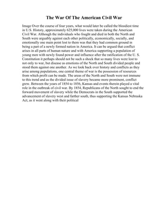 The War Of The American Civil War
Image Over the course of four years, what would later be called the bloodiest time
in U.S. History, approximately 625,000 lives were taken during the American
Civil War. Although the individuals who fought and died in both the North and
South were arguably against each other politically, economically, socially, and
emotionally one main point lost to them was that they had common ground in
being a part of a newly formed nation in America. It can be argued that conflict
arises in all parts of human nature and with America supporting a population of
young men with newly found power and influence after the ratification of the U. S.
Constitution it perhaps should not be such a shock that so many lives were lost to
not only to war, but disease as emotions of the North and South divided people and
stood them against one another. As we look back over history and conflicts as they
arise among populations, one central theme of war is the possession of resources
from which profit can be made. The areas of the North and South were not immune
to this trend and as the divided issue of slavery became more prominent, conflict
grew. Between the years of 1854 to 1856, Kansas and events therein played a vital
role in the outbreak of civil war. By 1854, Republicans of the North sought to end the
forward movement of slavery while the Democrats in the South supported the
advancement of slavery west and farther south, thus supporting the Kansas Nebraska
Act, as it went along with their political
 