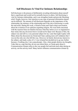 Self Disclosure Is Vital For Intimate Relationships
Self disclosure is the process of deliberately revealing information about oneself
that is significant and would not be normally known to others. Self disclosing is
vital for intimate relationships, and it can strengthen bonds and provide liberating
relief. People, however, fear rejection so any type of personal information shared
can be difficult. The amount of self disclosure depends on the importance of the
relationship, the intimacy of the relationship and if the risk of disclosing is worth
the end result. During the week, a friend of mine and I had a deep conversation
about the evolution of our opinions regarding religion. We were both concerned
with the reaction from our families because what they believe in is so engrained in
their mind, that any diversion from it would not be taken well. Because of this, the
subject was and still is a very personal subject for me. Later that night I spoke with
Mano about the discussion my friend and I had, seeking more self validation that I
was not the only one who felt this way. However, he barely showed any interest in
the subject, and made a joke of it. I was irritated but decided not to go any further
because, if nothing else, I am a peacekeeper. Also, when people dismiss my thoughts,
I take that as a sign that they do not care about them, so I keep quiet about it.
Communication climate refers to the way people feel and treat each other during an
activity, not the activity itself. Many factors influence communication climate by
 