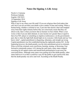 Notes On Signing A Life Away
Nicole A. Carmona
Professor Galindo
English 1302 NC8
18 September 2014
Signing a Life Away
Who is one to say when your life ends? If you are religious then God makes that
call, but if you are not then your death is just a matter of time and waiting. When a
human being, whether a criminal or not, is put into that electric chair and strapped
away from their rights minutes before they are consciously aware that they are
about to die, that is when you know that as humans we have failed. What s even
worse is that if you are dark skinned, or your income isn t greater than or equal to
that of an NFL player or something as stupid as recklessness s on the governments
part, that is when the light bulb should light on in everyone s little heads and say You
know what? , capital punishment is disgusting, inhumane, and straight up wrong.
Capital punishment was first established during the eighteenth century B.C. In the
beginning however, the death penalty was the only punishment given to criminals.
Ways to kill the criminals were crucifixion, burning, stoning, or drowning. Fast
forward to nineteenth century A.D. during the early parts, many states stopped
executing for all capital crimes and instead built penitentiaries to put away the
convicted felons. Although some states were getting rid of the death penalty, other
states held on to it so that it could be a way for the public to get scared at the idea
that the death penalty was alive and well. According to the Death Penalty
 
