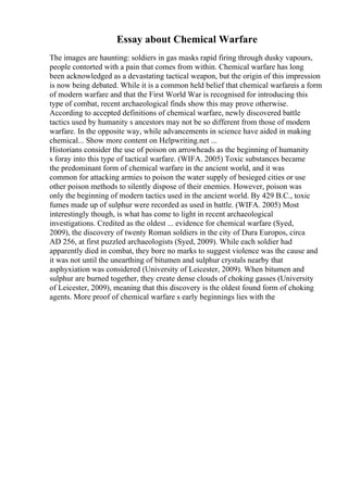 Essay about Chemical Warfare
The images are haunting: soldiers in gas masks rapid firing through dusky vapours,
people contorted with a pain that comes from within. Chemical warfare has long
been acknowledged as a devastating tactical weapon, but the origin of this impression
is now being debated. While it is a common held belief that chemical warfareis a form
of modern warfare and that the First World War is recognised for introducing this
type of combat, recent archaeological finds show this may prove otherwise.
According to accepted definitions of chemical warfare, newly discovered battle
tactics used by humanity s ancestors may not be so different from those of modern
warfare. In the opposite way, while advancements in science have aided in making
chemical... Show more content on Helpwriting.net ...
Historians consider the use of poison on arrowheads as the beginning of humanity
s foray into this type of tactical warfare. (WIFA. 2005) Toxic substances became
the predominant form of chemical warfare in the ancient world, and it was
common for attacking armies to poison the water supply of besieged cities or use
other poison methods to silently dispose of their enemies. However, poison was
only the beginning of modern tactics used in the ancient world. By 429 B.C., toxic
fumes made up of sulphur were recorded as used in battle. (WIFA. 2005) Most
interestingly though, is what has come to light in recent archaeological
investigations. Credited as the oldest ... evidence for chemical warfare (Syed,
2009), the discovery of twenty Roman soldiers in the city of Dura Europos, circa
AD 256, at first puzzled archaeologists (Syed, 2009). While each soldier had
apparently died in combat, they bore no marks to suggest violence was the cause and
it was not until the unearthing of bitumen and sulphur crystals nearby that
asphyxiation was considered (University of Leicester, 2009). When bitumen and
sulphur are burned together, they create dense clouds of choking gasses (University
of Leicester, 2009), meaning that this discovery is the oldest found form of choking
agents. More proof of chemical warfare s early beginnings lies with the
 
