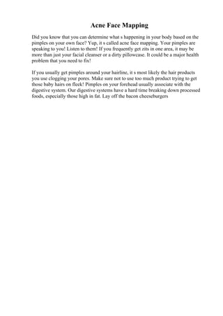 Acne Face Mapping
Did you know that you can determine what s happening in your body based on the
pimples on your own face? Yup, it s called acne face mapping. Your pimples are
speaking to you! Listen to them! If you frequently get zits in one area, it may be
more than just your facial cleanser or a dirty pillowcase. It could be a major health
problem that you need to fix!
If you usually get pimples around your hairline, it s most likely the hair products
you use clogging your pores. Make sure not to use too much product trying to get
those baby hairs on fleek! Pimples on your forehead usually associate with the
digestive system. Our digestive systems have a hard time breaking down processed
foods, especially those high in fat. Lay off the bacon cheeseburgers
 