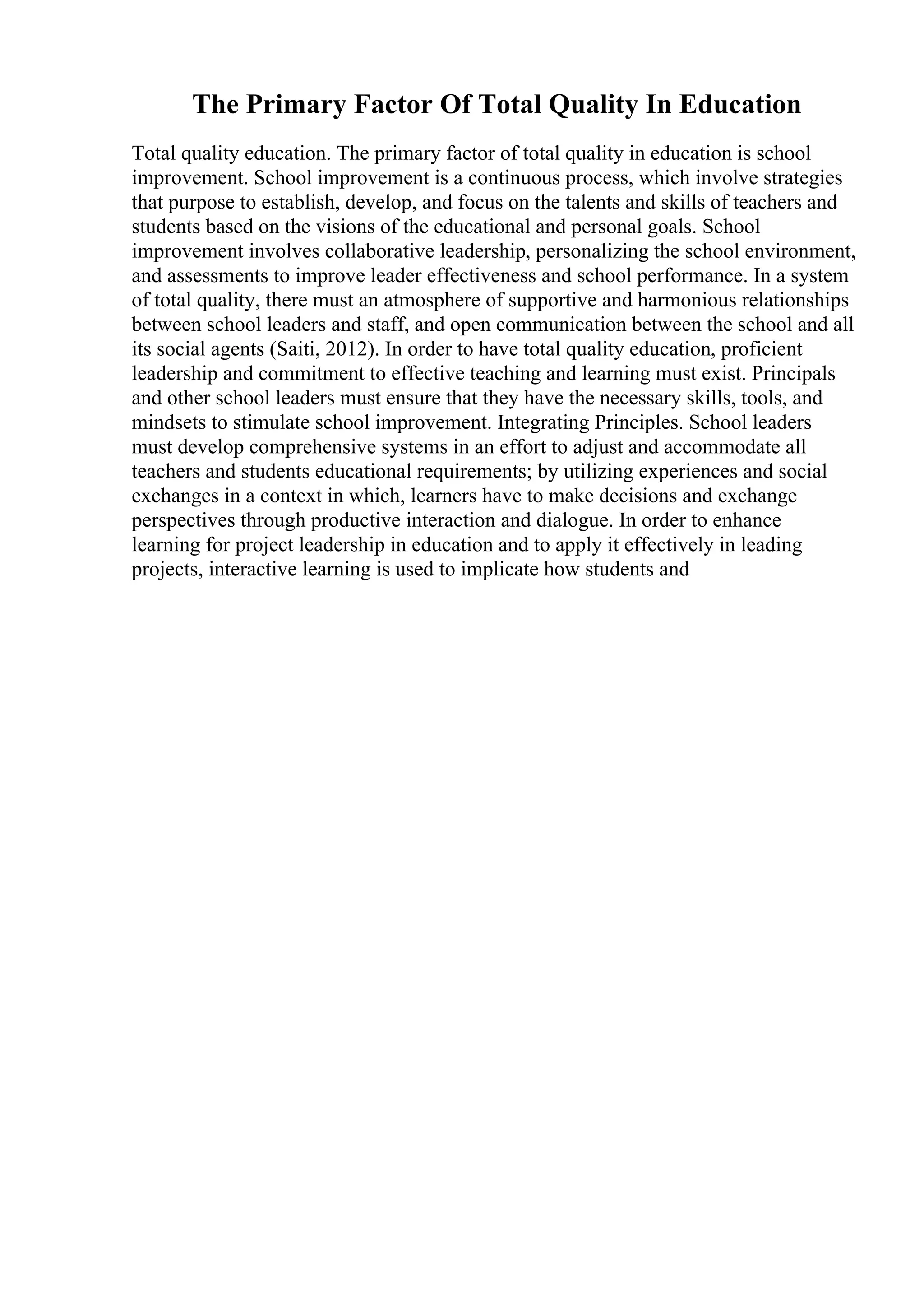 The Primary Factor Of Total Quality In Education
Total quality education. The primary factor of total quality in education is school
improvement. School improvement is a continuous process, which involve strategies
that purpose to establish, develop, and focus on the talents and skills of teachers and
students based on the visions of the educational and personal goals. School
improvement involves collaborative leadership, personalizing the school environment,
and assessments to improve leader effectiveness and school performance. In a system
of total quality, there must an atmosphere of supportive and harmonious relationships
between school leaders and staff, and open communication between the school and all
its social agents (Saiti, 2012). In order to have total quality education, proficient
leadership and commitment to effective teaching and learning must exist. Principals
and other school leaders must ensure that they have the necessary skills, tools, and
mindsets to stimulate school improvement. Integrating Principles. School leaders
must develop comprehensive systems in an effort to adjust and accommodate all
teachers and students educational requirements; by utilizing experiences and social
exchanges in a context in which, learners have to make decisions and exchange
perspectives through productive interaction and dialogue. In order to enhance
learning for project leadership in education and to apply it effectively in leading
projects, interactive learning is used to implicate how students and
 
