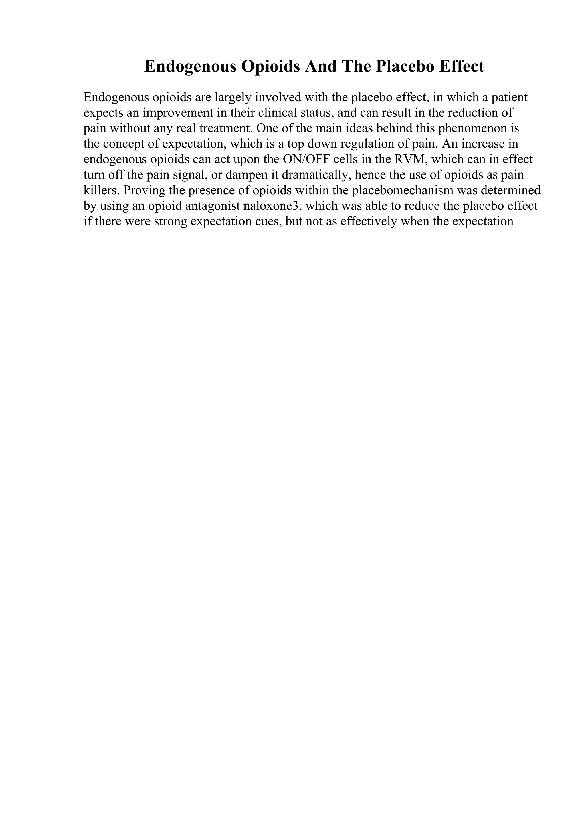 Endogenous Opioids And The Placebo Effect
Endogenous opioids are largely involved with the placebo effect, in which a patient
expects an improvement in their clinical status, and can result in the reduction of
pain without any real treatment. One of the main ideas behind this phenomenon is
the concept of expectation, which is a top down regulation of pain. An increase in
endogenous opioids can act upon the ON/OFF cells in the RVM, which can in effect
turn off the pain signal, or dampen it dramatically, hence the use of opioids as pain
killers. Proving the presence of opioids within the placebomechanism was determined
by using an opioid antagonist naloxone3, which was able to reduce the placebo effect
if there were strong expectation cues, but not as effectively when the expectation
 