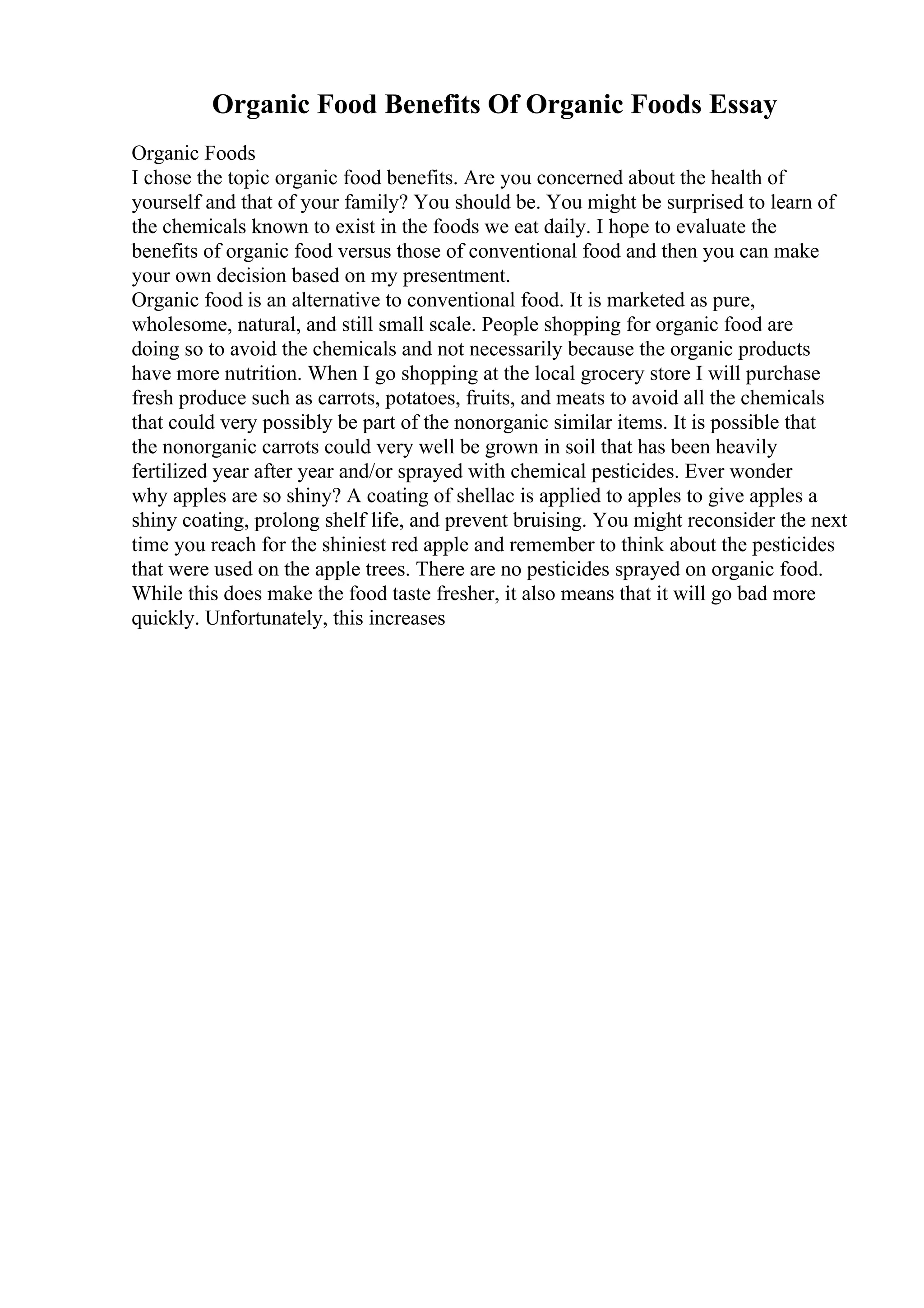 Organic Food Benefits Of Organic Foods Essay
Organic Foods
I chose the topic organic food benefits. Are you concerned about the health of
yourself and that of your family? You should be. You might be surprised to learn of
the chemicals known to exist in the foods we eat daily. I hope to evaluate the
benefits of organic food versus those of conventional food and then you can make
your own decision based on my presentment.
Organic food is an alternative to conventional food. It is marketed as pure,
wholesome, natural, and still small scale. People shopping for organic food are
doing so to avoid the chemicals and not necessarily because the organic products
have more nutrition. When I go shopping at the local grocery store I will purchase
fresh produce such as carrots, potatoes, fruits, and meats to avoid all the chemicals
that could very possibly be part of the nonorganic similar items. It is possible that
the nonorganic carrots could very well be grown in soil that has been heavily
fertilized year after year and/or sprayed with chemical pesticides. Ever wonder
why apples are so shiny? A coating of shellac is applied to apples to give apples a
shiny coating, prolong shelf life, and prevent bruising. You might reconsider the next
time you reach for the shiniest red apple and remember to think about the pesticides
that were used on the apple trees. There are no pesticides sprayed on organic food.
While this does make the food taste fresher, it also means that it will go bad more
quickly. Unfortunately, this increases
 