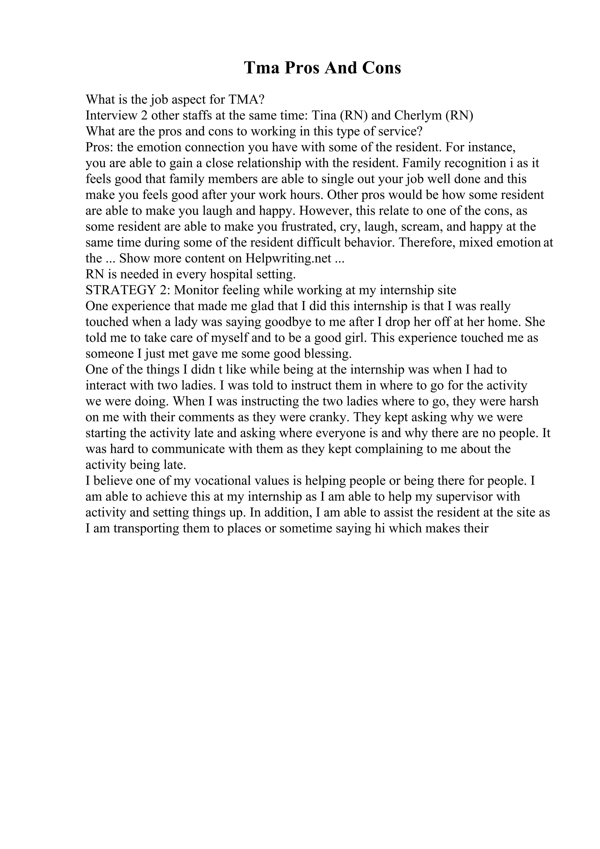 Tma Pros And Cons
What is the job aspect for TMA?
Interview 2 other staffs at the same time: Tina (RN) and Cherlym (RN)
What are the pros and cons to working in this type of service?
Pros: the emotion connection you have with some of the resident. For instance,
you are able to gain a close relationship with the resident. Family recognition i as it
feels good that family members are able to single out your job well done and this
make you feels good after your work hours. Other pros would be how some resident
are able to make you laugh and happy. However, this relate to one of the cons, as
some resident are able to make you frustrated, cry, laugh, scream, and happy at the
same time during some of the resident difficult behavior. Therefore, mixed emotion at
the ... Show more content on Helpwriting.net ...
RN is needed in every hospital setting.
STRATEGY 2: Monitor feeling while working at my internship site
One experience that made me glad that I did this internship is that I was really
touched when a lady was saying goodbye to me after I drop her off at her home. She
told me to take care of myself and to be a good girl. This experience touched me as
someone I just met gave me some good blessing.
One of the things I didn t like while being at the internship was when I had to
interact with two ladies. I was told to instruct them in where to go for the activity
we were doing. When I was instructing the two ladies where to go, they were harsh
on me with their comments as they were cranky. They kept asking why we were
starting the activity late and asking where everyone is and why there are no people. It
was hard to communicate with them as they kept complaining to me about the
activity being late.
I believe one of my vocational values is helping people or being there for people. I
am able to achieve this at my internship as I am able to help my supervisor with
activity and setting things up. In addition, I am able to assist the resident at the site as
I am transporting them to places or sometime saying hi which makes their
 