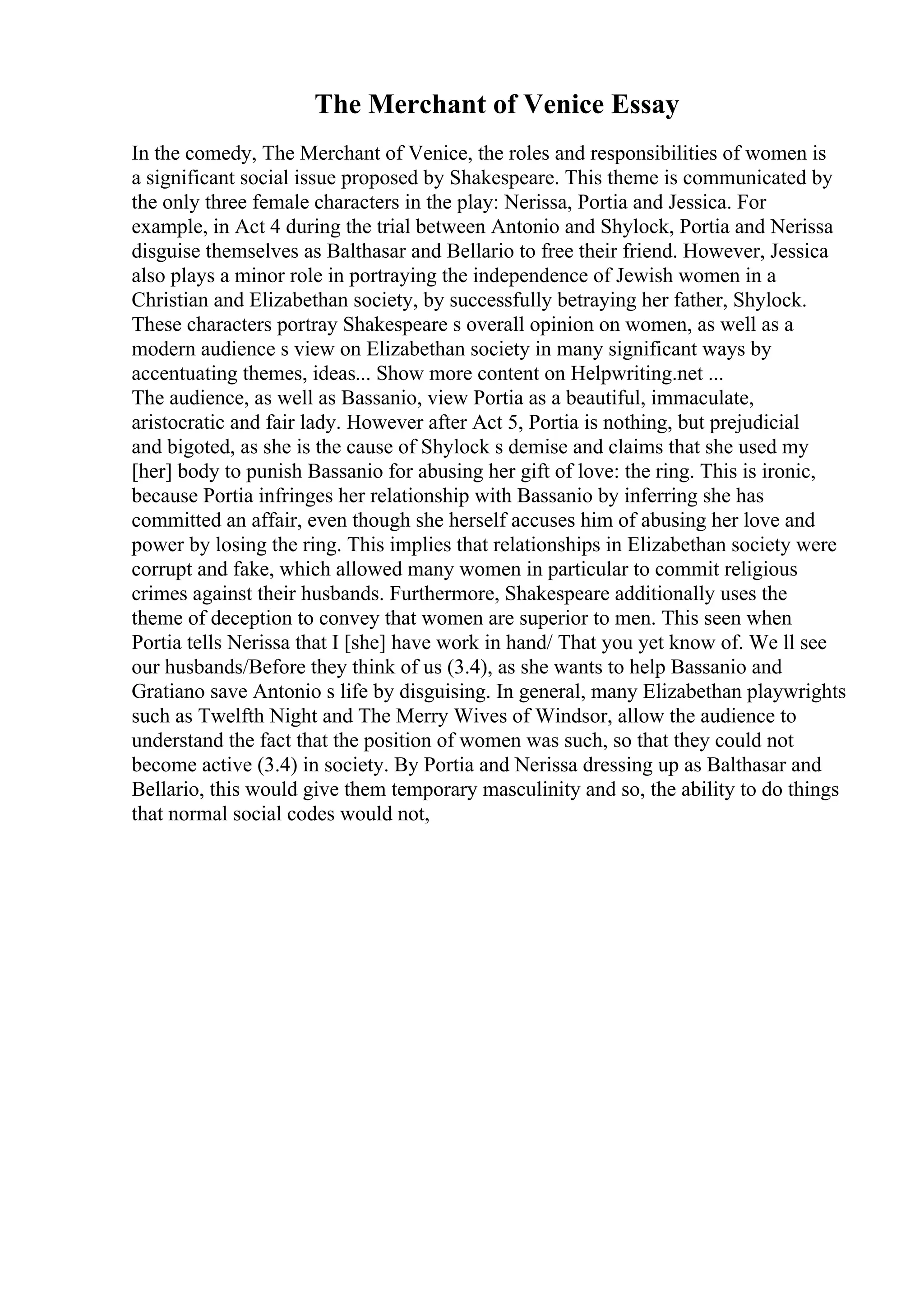 The Merchant of Venice Essay
In the comedy, The Merchant of Venice, the roles and responsibilities of women is
a significant social issue proposed by Shakespeare. This theme is communicated by
the only three female characters in the play: Nerissa, Portia and Jessica. For
example, in Act 4 during the trial between Antonio and Shylock, Portia and Nerissa
disguise themselves as Balthasar and Bellario to free their friend. However, Jessica
also plays a minor role in portraying the independence of Jewish women in a
Christian and Elizabethan society, by successfully betraying her father, Shylock.
These characters portray Shakespeare s overall opinion on women, as well as a
modern audience s view on Elizabethan society in many significant ways by
accentuating themes, ideas... Show more content on Helpwriting.net ...
The audience, as well as Bassanio, view Portia as a beautiful, immaculate,
aristocratic and fair lady. However after Act 5, Portia is nothing, but prejudicial
and bigoted, as she is the cause of Shylock s demise and claims that she used my
[her] body to punish Bassanio for abusing her gift of love: the ring. This is ironic,
because Portia infringes her relationship with Bassanio by inferring she has
committed an affair, even though she herself accuses him of abusing her love and
power by losing the ring. This implies that relationships in Elizabethan society were
corrupt and fake, which allowed many women in particular to commit religious
crimes against their husbands. Furthermore, Shakespeare additionally uses the
theme of deception to convey that women are superior to men. This seen when
Portia tells Nerissa that I [she] have work in hand/ That you yet know of. We ll see
our husbands/Before they think of us (3.4), as she wants to help Bassanio and
Gratiano save Antonio s life by disguising. In general, many Elizabethan playwrights
such as Twelfth Night and The Merry Wives of Windsor, allow the audience to
understand the fact that the position of women was such, so that they could not
become active (3.4) in society. By Portia and Nerissa dressing up as Balthasar and
Bellario, this would give them temporary masculinity and so, the ability to do things
that normal social codes would not,
 