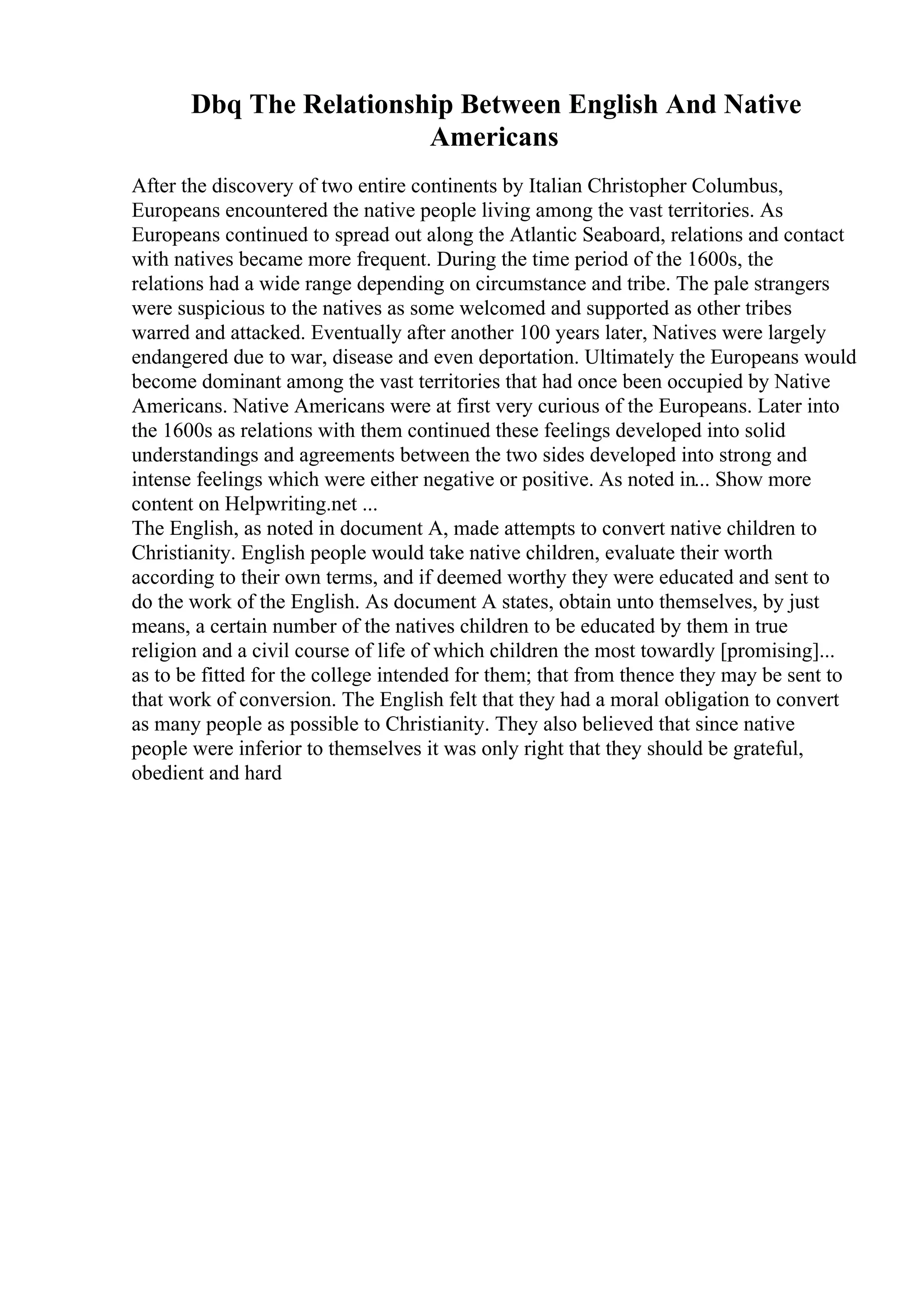 Dbq The Relationship Between English And Native
Americans
After the discovery of two entire continents by Italian Christopher Columbus,
Europeans encountered the native people living among the vast territories. As
Europeans continued to spread out along the Atlantic Seaboard, relations and contact
with natives became more frequent. During the time period of the 1600s, the
relations had a wide range depending on circumstance and tribe. The pale strangers
were suspicious to the natives as some welcomed and supported as other tribes
warred and attacked. Eventually after another 100 years later, Natives were largely
endangered due to war, disease and even deportation. Ultimately the Europeans would
become dominant among the vast territories that had once been occupied by Native
Americans. Native Americans were at first very curious of the Europeans. Later into
the 1600s as relations with them continued these feelings developed into solid
understandings and agreements between the two sides developed into strong and
intense feelings which were either negative or positive. As noted in... Show more
content on Helpwriting.net ...
The English, as noted in document A, made attempts to convert native children to
Christianity. English people would take native children, evaluate their worth
according to their own terms, and if deemed worthy they were educated and sent to
do the work of the English. As document A states, obtain unto themselves, by just
means, a certain number of the natives children to be educated by them in true
religion and a civil course of life of which children the most towardly [promising]...
as to be fitted for the college intended for them; that from thence they may be sent to
that work of conversion. The English felt that they had a moral obligation to convert
as many people as possible to Christianity. They also believed that since native
people were inferior to themselves it was only right that they should be grateful,
obedient and hard
 