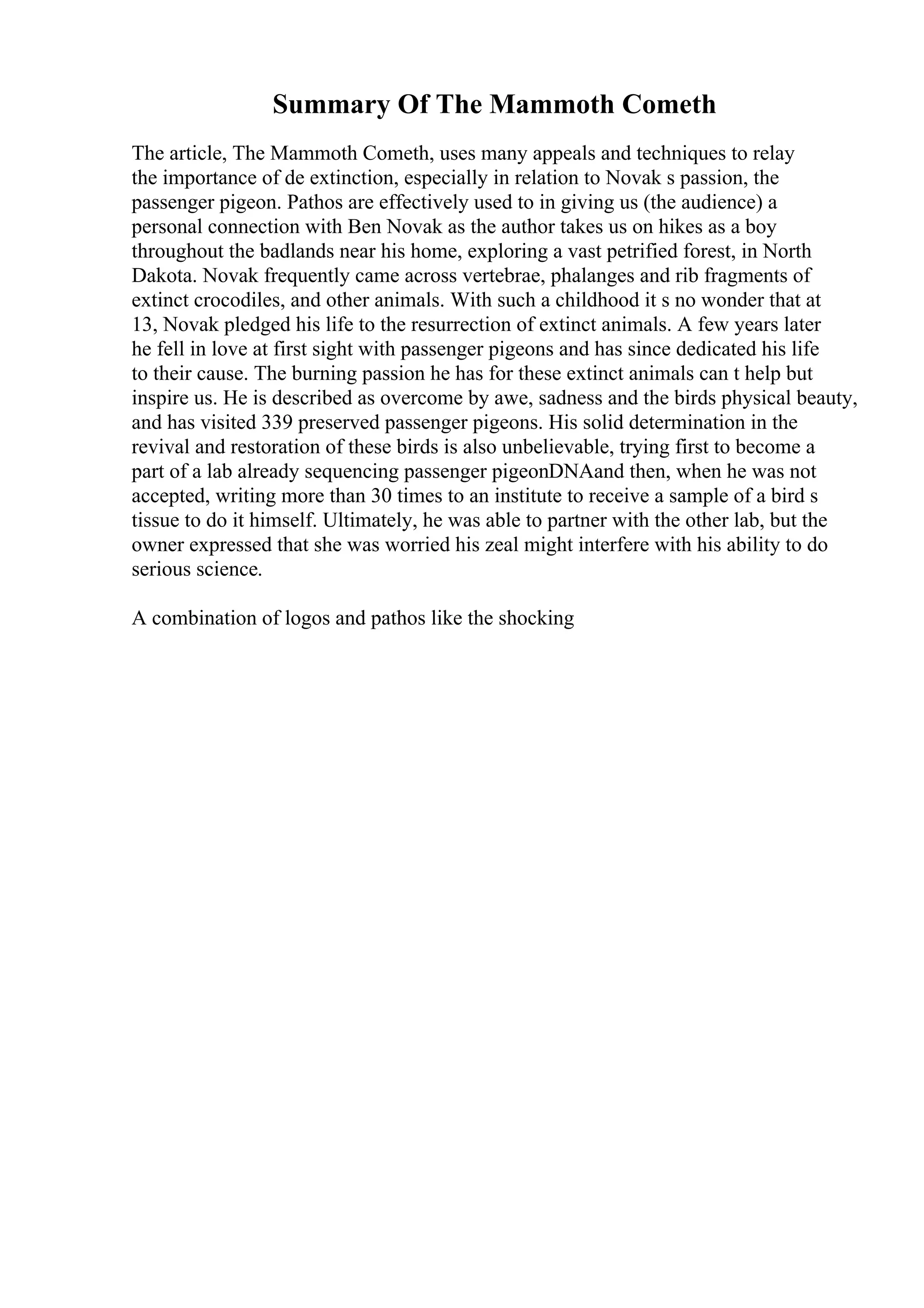 Summary Of The Mammoth Cometh
The article, The Mammoth Cometh, uses many appeals and techniques to relay
the importance of de extinction, especially in relation to Novak s passion, the
passenger pigeon. Pathos are effectively used to in giving us (the audience) a
personal connection with Ben Novak as the author takes us on hikes as a boy
throughout the badlands near his home, exploring a vast petrified forest, in North
Dakota. Novak frequently came across vertebrae, phalanges and rib fragments of
extinct crocodiles, and other animals. With such a childhood it s no wonder that at
13, Novak pledged his life to the resurrection of extinct animals. A few years later
he fell in love at first sight with passenger pigeons and has since dedicated his life
to their cause. The burning passion he has for these extinct animals can t help but
inspire us. He is described as overcome by awe, sadness and the birds physical beauty,
and has visited 339 preserved passenger pigeons. His solid determination in the
revival and restoration of these birds is also unbelievable, trying first to become a
part of a lab already sequencing passenger pigeonDNAand then, when he was not
accepted, writing more than 30 times to an institute to receive a sample of a bird s
tissue to do it himself. Ultimately, he was able to partner with the other lab, but the
owner expressed that she was worried his zeal might interfere with his ability to do
serious science.
A combination of logos and pathos like the shocking
 