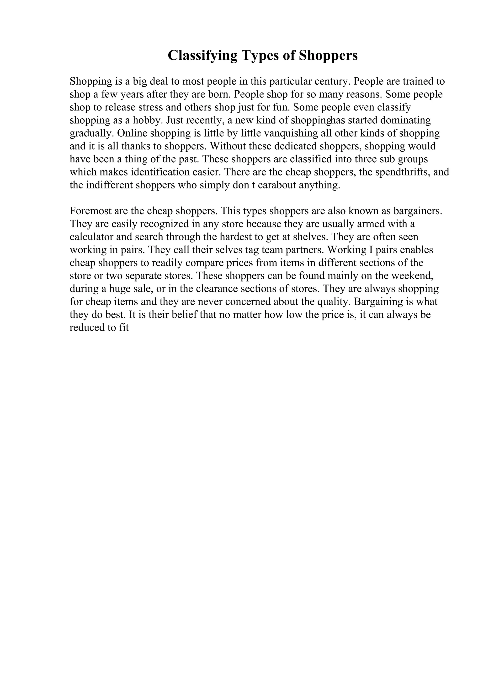 Classifying Types of Shoppers
Shopping is a big deal to most people in this particular century. People are trained to
shop a few years after they are born. People shop for so many reasons. Some people
shop to release stress and others shop just for fun. Some people even classify
shopping as a hobby. Just recently, a new kind of shoppinghas started dominating
gradually. Online shopping is little by little vanquishing all other kinds of shopping
and it is all thanks to shoppers. Without these dedicated shoppers, shopping would
have been a thing of the past. These shoppers are classified into three sub groups
which makes identification easier. There are the cheap shoppers, the spendthrifts, and
the indifferent shoppers who simply don t carabout anything.
Foremost are the cheap shoppers. This types shoppers are also known as bargainers.
They are easily recognized in any store because they are usually armed with a
calculator and search through the hardest to get at shelves. They are often seen
working in pairs. They call their selves tag team partners. Working I pairs enables
cheap shoppers to readily compare prices from items in different sections of the
store or two separate stores. These shoppers can be found mainly on the weekend,
during a huge sale, or in the clearance sections of stores. They are always shopping
for cheap items and they are never concerned about the quality. Bargaining is what
they do best. It is their belief that no matter how low the price is, it can always be
reduced to fit
 