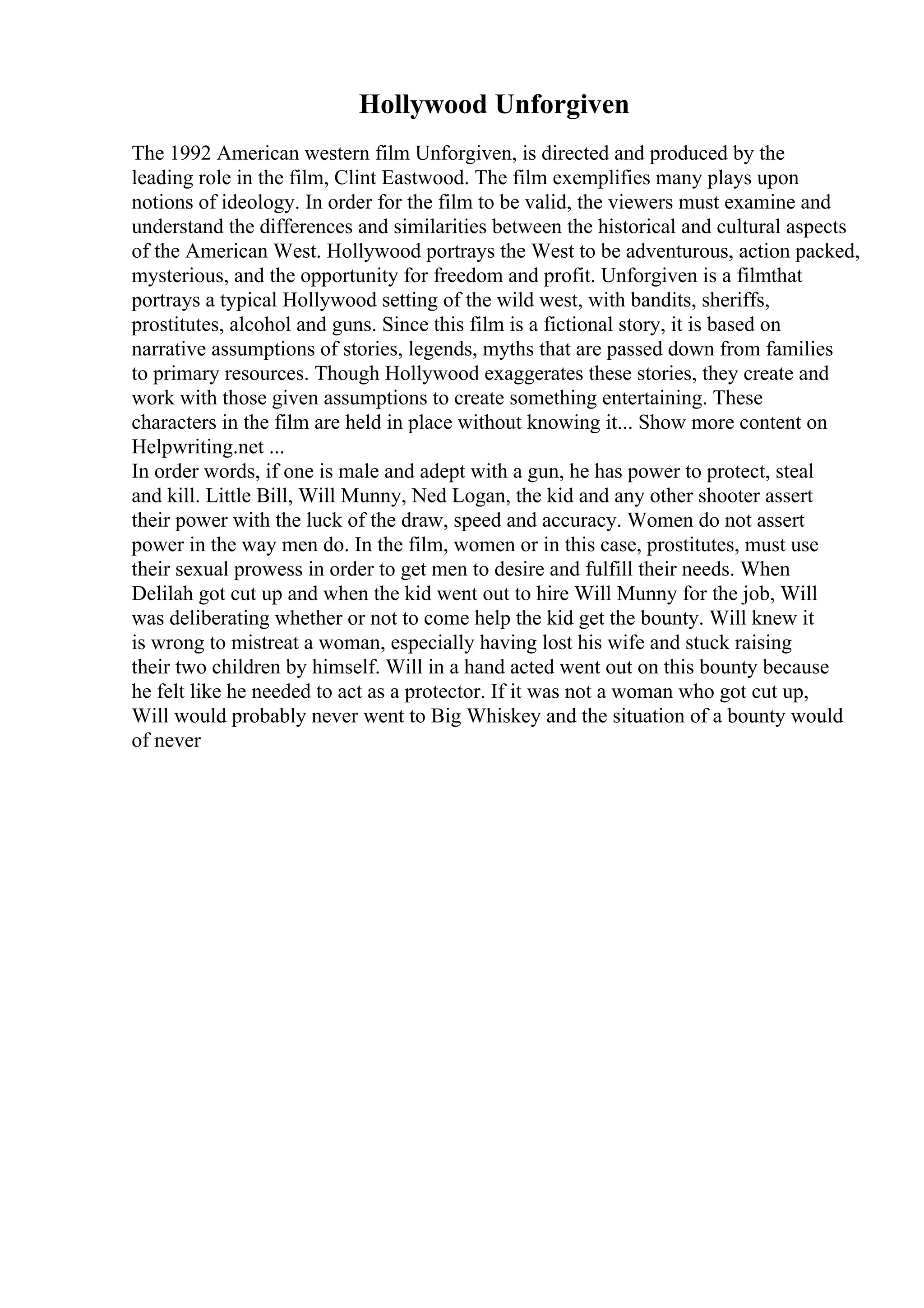 Hollywood Unforgiven
The 1992 American western film Unforgiven, is directed and produced by the
leading role in the film, Clint Eastwood. The film exemplifies many plays upon
notions of ideology. In order for the film to be valid, the viewers must examine and
understand the differences and similarities between the historical and cultural aspects
of the American West. Hollywood portrays the West to be adventurous, action packed,
mysterious, and the opportunity for freedom and profit. Unforgiven is a filmthat
portrays a typical Hollywood setting of the wild west, with bandits, sheriffs,
prostitutes, alcohol and guns. Since this film is a fictional story, it is based on
narrative assumptions of stories, legends, myths that are passed down from families
to primary resources. Though Hollywood exaggerates these stories, they create and
work with those given assumptions to create something entertaining. These
characters in the film are held in place without knowing it... Show more content on
Helpwriting.net ...
In order words, if one is male and adept with a gun, he has power to protect, steal
and kill. Little Bill, Will Munny, Ned Logan, the kid and any other shooter assert
their power with the luck of the draw, speed and accuracy. Women do not assert
power in the way men do. In the film, women or in this case, prostitutes, must use
their sexual prowess in order to get men to desire and fulfill their needs. When
Delilah got cut up and when the kid went out to hire Will Munny for the job, Will
was deliberating whether or not to come help the kid get the bounty. Will knew it
is wrong to mistreat a woman, especially having lost his wife and stuck raising
their two children by himself. Will in a hand acted went out on this bounty because
he felt like he needed to act as a protector. If it was not a woman who got cut up,
Will would probably never went to Big Whiskey and the situation of a bounty would
of never
 