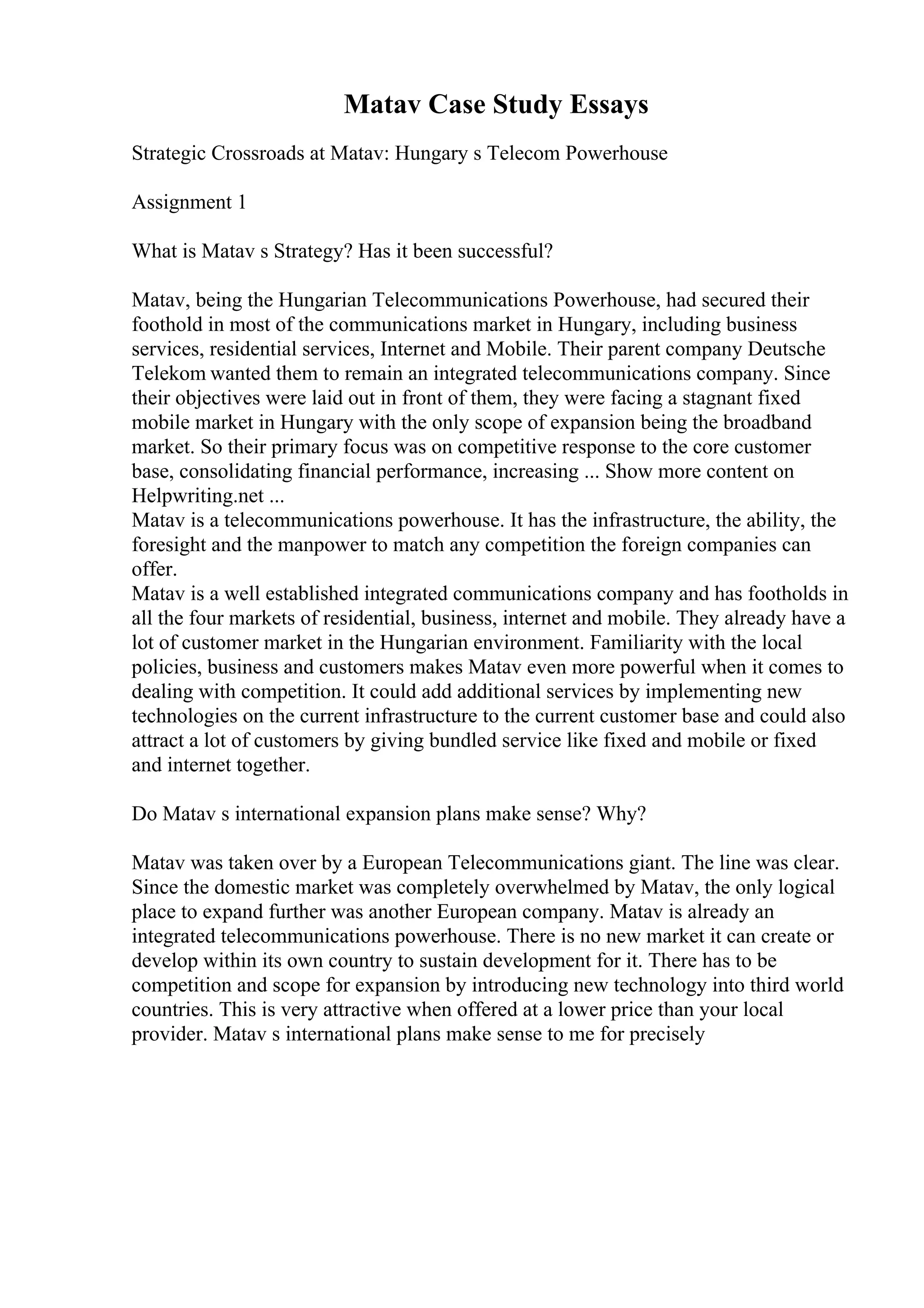 Matav Case Study Essays
Strategic Crossroads at Matav: Hungary s Telecom Powerhouse
Assignment 1
What is Matav s Strategy? Has it been successful?
Matav, being the Hungarian Telecommunications Powerhouse, had secured their
foothold in most of the communications market in Hungary, including business
services, residential services, Internet and Mobile. Their parent company Deutsche
Telekom wanted them to remain an integrated telecommunications company. Since
their objectives were laid out in front of them, they were facing a stagnant fixed
mobile market in Hungary with the only scope of expansion being the broadband
market. So their primary focus was on competitive response to the core customer
base, consolidating financial performance, increasing ... Show more content on
Helpwriting.net ...
Matav is a telecommunications powerhouse. It has the infrastructure, the ability, the
foresight and the manpower to match any competition the foreign companies can
offer.
Matav is a well established integrated communications company and has footholds in
all the four markets of residential, business, internet and mobile. They already have a
lot of customer market in the Hungarian environment. Familiarity with the local
policies, business and customers makes Matav even more powerful when it comes to
dealing with competition. It could add additional services by implementing new
technologies on the current infrastructure to the current customer base and could also
attract a lot of customers by giving bundled service like fixed and mobile or fixed
and internet together.
Do Matav s international expansion plans make sense? Why?
Matav was taken over by a European Telecommunications giant. The line was clear.
Since the domestic market was completely overwhelmed by Matav, the only logical
place to expand further was another European company. Matav is already an
integrated telecommunications powerhouse. There is no new market it can create or
develop within its own country to sustain development for it. There has to be
competition and scope for expansion by introducing new technology into third world
countries. This is very attractive when offered at a lower price than your local
provider. Matav s international plans make sense to me for precisely
 