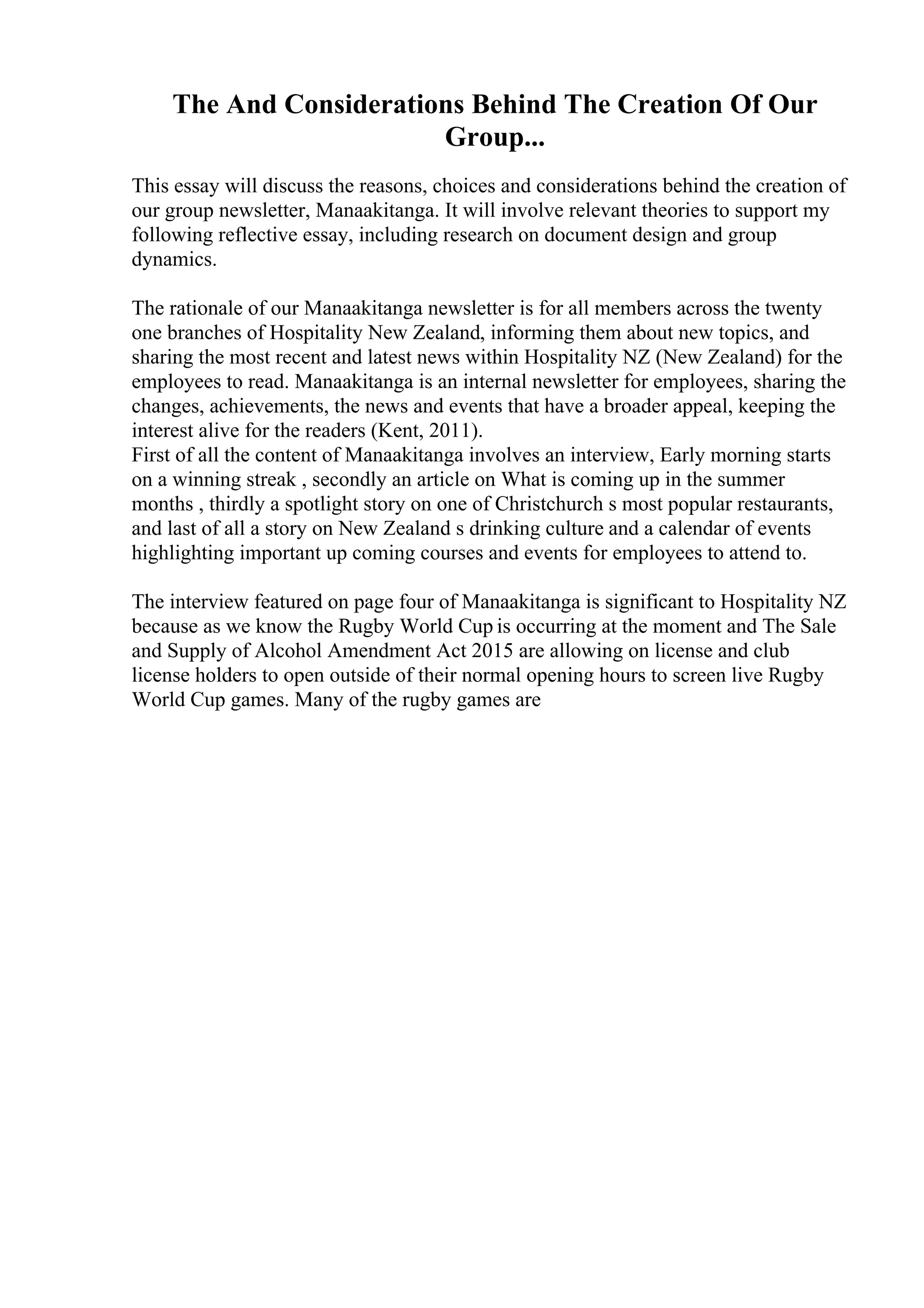 The And Considerations Behind The Creation Of Our
Group...
This essay will discuss the reasons, choices and considerations behind the creation of
our group newsletter, Manaakitanga. It will involve relevant theories to support my
following reflective essay, including research on document design and group
dynamics.
The rationale of our Manaakitanga newsletter is for all members across the twenty
one branches of Hospitality New Zealand, informing them about new topics, and
sharing the most recent and latest news within Hospitality NZ (New Zealand) for the
employees to read. Manaakitanga is an internal newsletter for employees, sharing the
changes, achievements, the news and events that have a broader appeal, keeping the
interest alive for the readers (Kent, 2011).
First of all the content of Manaakitanga involves an interview, Early morning starts
on a winning streak , secondly an article on What is coming up in the summer
months , thirdly a spotlight story on one of Christchurch s most popular restaurants,
and last of all a story on New Zealand s drinking culture and a calendar of events
highlighting important up coming courses and events for employees to attend to.
The interview featured on page four of Manaakitanga is significant to Hospitality NZ
because as we know the Rugby World Cup is occurring at the moment and The Sale
and Supply of Alcohol Amendment Act 2015 are allowing on license and club
license holders to open outside of their normal opening hours to screen live Rugby
World Cup games. Many of the rugby games are
 
