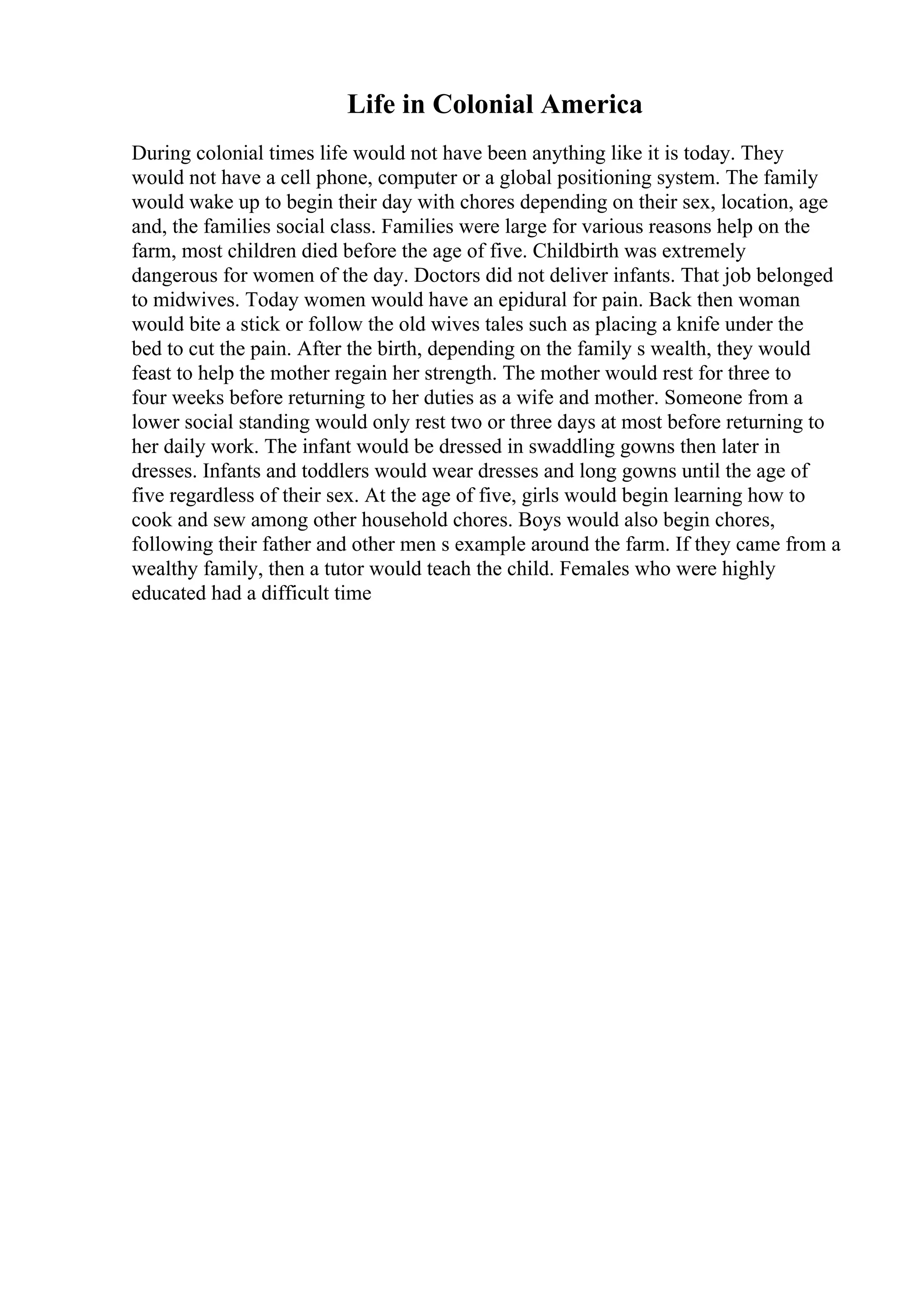 Life in Colonial America
During colonial times life would not have been anything like it is today. They
would not have a cell phone, computer or a global positioning system. The family
would wake up to begin their day with chores depending on their sex, location, age
and, the families social class. Families were large for various reasons help on the
farm, most children died before the age of five. Childbirth was extremely
dangerous for women of the day. Doctors did not deliver infants. That job belonged
to midwives. Today women would have an epidural for pain. Back then woman
would bite a stick or follow the old wives tales such as placing a knife under the
bed to cut the pain. After the birth, depending on the family s wealth, they would
feast to help the mother regain her strength. The mother would rest for three to
four weeks before returning to her duties as a wife and mother. Someone from a
lower social standing would only rest two or three days at most before returning to
her daily work. The infant would be dressed in swaddling gowns then later in
dresses. Infants and toddlers would wear dresses and long gowns until the age of
five regardless of their sex. At the age of five, girls would begin learning how to
cook and sew among other household chores. Boys would also begin chores,
following their father and other men s example around the farm. If they came from a
wealthy family, then a tutor would teach the child. Females who were highly
educated had a difficult time
 