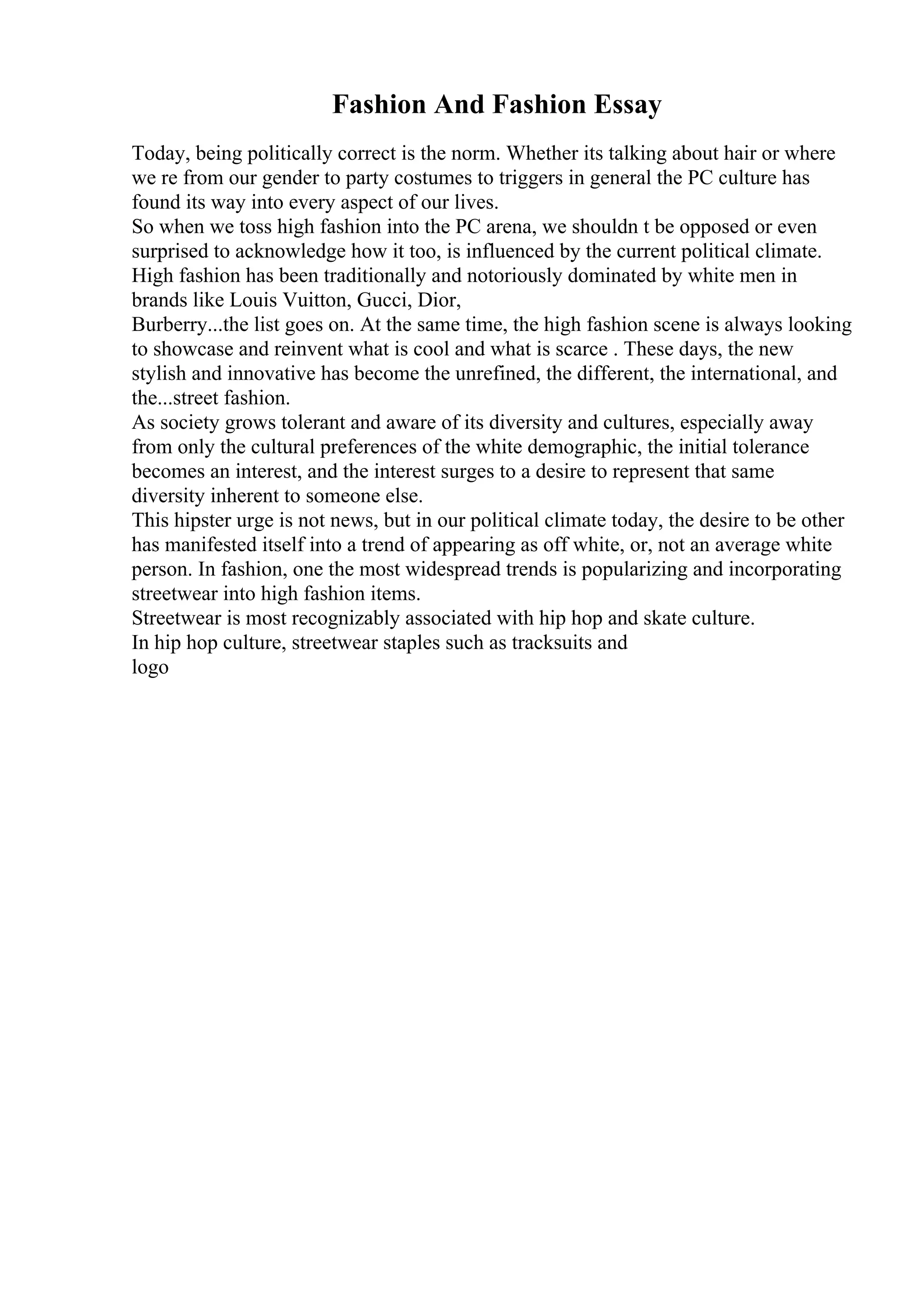 Fashion And Fashion Essay
Today, being politically correct is the norm. Whether its talking about hair or where
we re from our gender to party costumes to triggers in general the PC culture has
found its way into every aspect of our lives.
So when we toss high fashion into the PC arena, we shouldn t be opposed or even
surprised to acknowledge how it too, is influenced by the current political climate.
High fashion has been traditionally and notoriously dominated by white men in
brands like Louis Vuitton, Gucci, Dior,
Burberry...the list goes on. At the same time, the high fashion scene is always looking
to showcase and reinvent what is cool and what is scarce . These days, the new
stylish and innovative has become the unrefined, the different, the international, and
the...street fashion.
As society grows tolerant and aware of its diversity and cultures, especially away
from only the cultural preferences of the white demographic, the initial tolerance
becomes an interest, and the interest surges to a desire to represent that same
diversity inherent to someone else.
This hipster urge is not news, but in our political climate today, the desire to be other
has manifested itself into a trend of appearing as off white, or, not an average white
person. In fashion, one the most widespread trends is popularizing and incorporating
streetwear into high fashion items.
Streetwear is most recognizably associated with hip hop and skate culture.
In hip hop culture, streetwear staples such as tracksuits and
logo
 