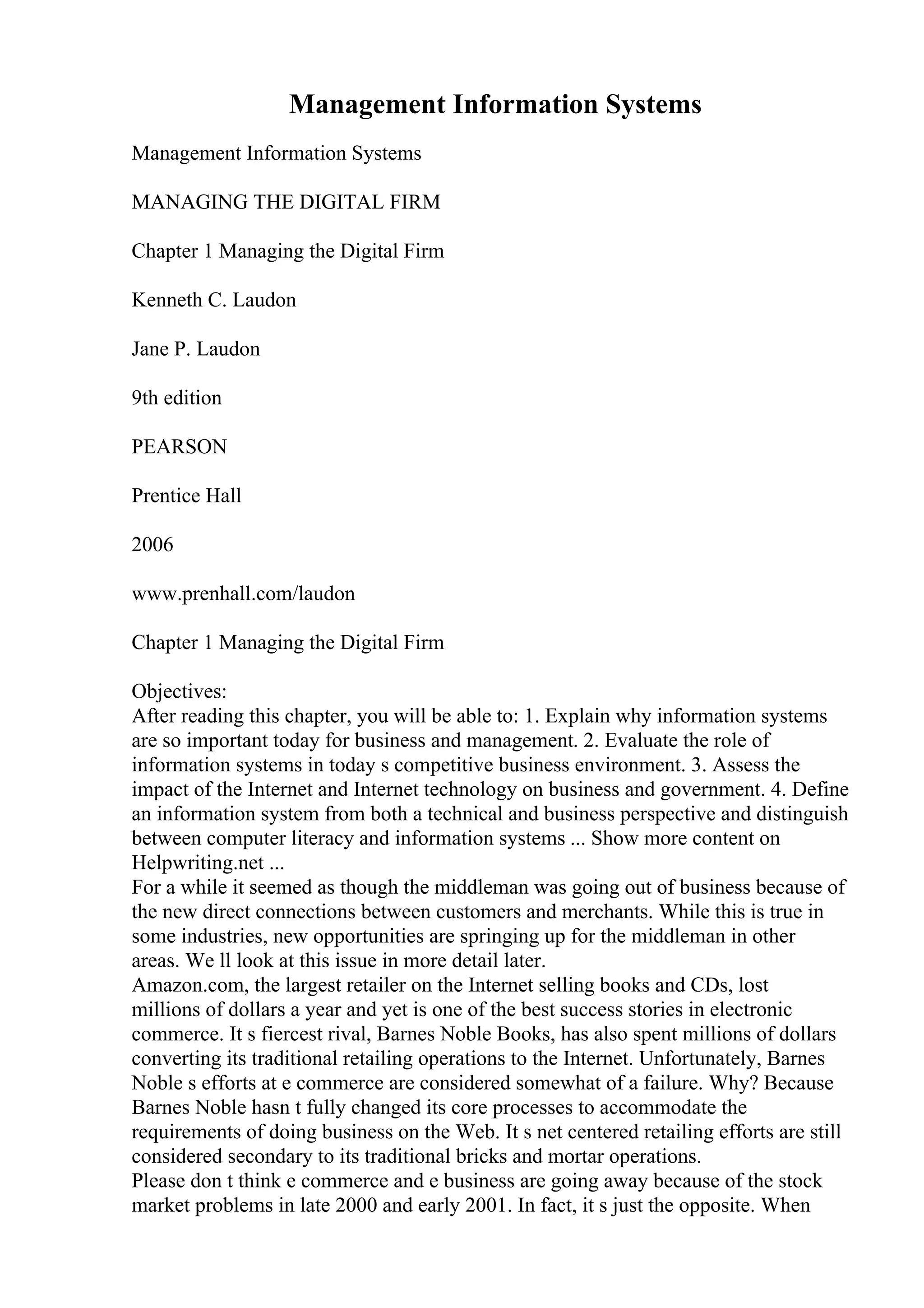 Management Information Systems
Management Information Systems
MANAGING THE DIGITAL FIRM
Chapter 1 Managing the Digital Firm
Kenneth C. Laudon
Jane P. Laudon
9th edition
PEARSON
Prentice Hall
2006
www.prenhall.com/laudon
Chapter 1 Managing the Digital Firm
Objectives:
After reading this chapter, you will be able to: 1. Explain why information systems
are so important today for business and management. 2. Evaluate the role of
information systems in today s competitive business environment. 3. Assess the
impact of the Internet and Internet technology on business and government. 4. Define
an information system from both a technical and business perspective and distinguish
between computer literacy and information systems ... Show more content on
Helpwriting.net ...
For a while it seemed as though the middleman was going out of business because of
the new direct connections between customers and merchants. While this is true in
some industries, new opportunities are springing up for the middleman in other
areas. We ll look at this issue in more detail later.
Amazon.com, the largest retailer on the Internet selling books and CDs, lost
millions of dollars a year and yet is one of the best success stories in electronic
commerce. It s fiercest rival, Barnes Noble Books, has also spent millions of dollars
converting its traditional retailing operations to the Internet. Unfortunately, Barnes
Noble s efforts at e commerce are considered somewhat of a failure. Why? Because
Barnes Noble hasn t fully changed its core processes to accommodate the
requirements of doing business on the Web. It s net centered retailing efforts are still
considered secondary to its traditional bricks and mortar operations.
Please don t think e commerce and e business are going away because of the stock
market problems in late 2000 and early 2001. In fact, it s just the opposite. When
 