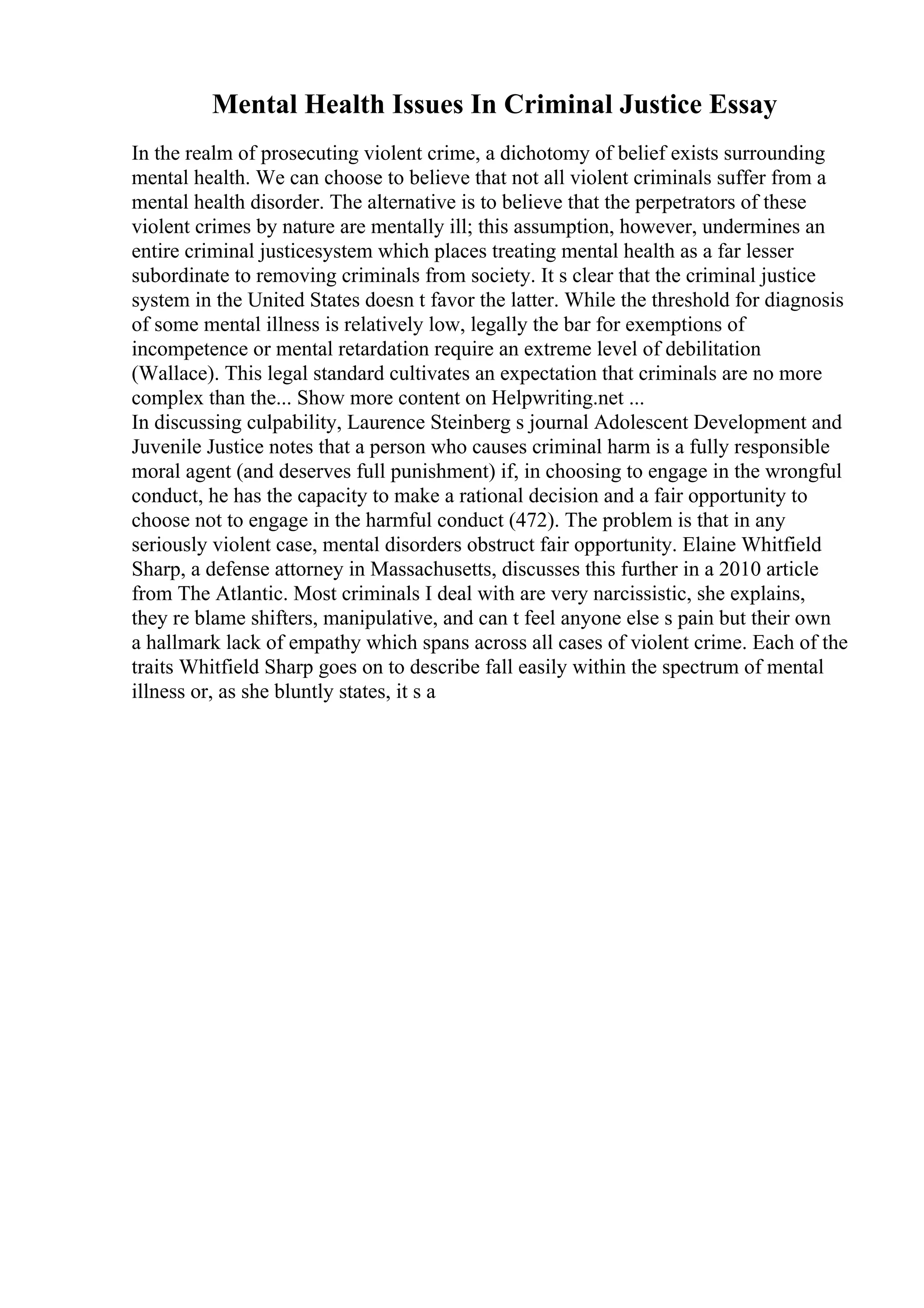 Mental Health Issues In Criminal Justice Essay
In the realm of prosecuting violent crime, a dichotomy of belief exists surrounding
mental health. We can choose to believe that not all violent criminals suffer from a
mental health disorder. The alternative is to believe that the perpetrators of these
violent crimes by nature are mentally ill; this assumption, however, undermines an
entire criminal justicesystem which places treating mental health as a far lesser
subordinate to removing criminals from society. It s clear that the criminal justice
system in the United States doesn t favor the latter. While the threshold for diagnosis
of some mental illness is relatively low, legally the bar for exemptions of
incompetence or mental retardation require an extreme level of debilitation
(Wallace). This legal standard cultivates an expectation that criminals are no more
complex than the... Show more content on Helpwriting.net ...
In discussing culpability, Laurence Steinberg s journal Adolescent Development and
Juvenile Justice notes that a person who causes criminal harm is a fully responsible
moral agent (and deserves full punishment) if, in choosing to engage in the wrongful
conduct, he has the capacity to make a rational decision and a fair opportunity to
choose not to engage in the harmful conduct (472). The problem is that in any
seriously violent case, mental disorders obstruct fair opportunity. Elaine Whitfield
Sharp, a defense attorney in Massachusetts, discusses this further in a 2010 article
from The Atlantic. Most criminals I deal with are very narcissistic, she explains,
they re blame shifters, manipulative, and can t feel anyone else s pain but their own
a hallmark lack of empathy which spans across all cases of violent crime. Each of the
traits Whitfield Sharp goes on to describe fall easily within the spectrum of mental
illness or, as she bluntly states, it s a
 