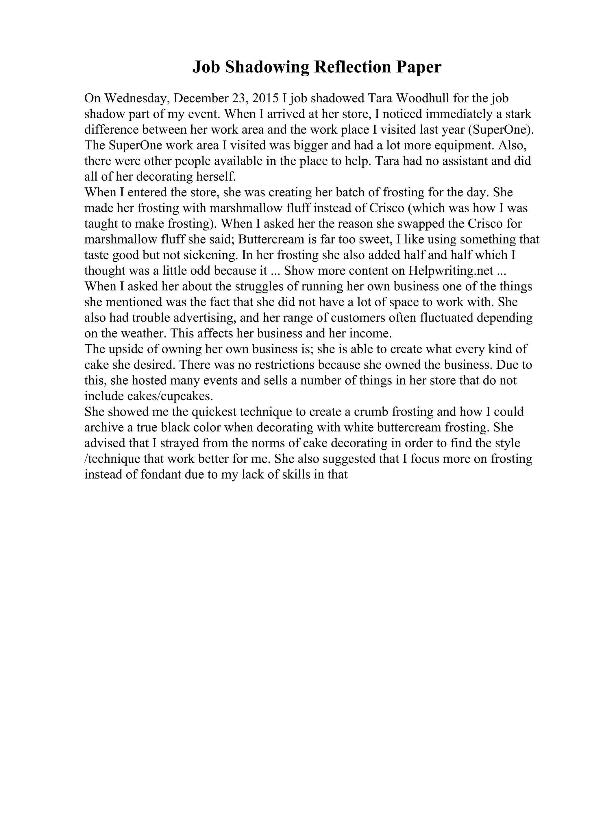 Job Shadowing Reflection Paper
On Wednesday, December 23, 2015 I job shadowed Tara Woodhull for the job
shadow part of my event. When I arrived at her store, I noticed immediately a stark
difference between her work area and the work place I visited last year (SuperOne).
The SuperOne work area I visited was bigger and had a lot more equipment. Also,
there were other people available in the place to help. Tara had no assistant and did
all of her decorating herself.
When I entered the store, she was creating her batch of frosting for the day. She
made her frosting with marshmallow fluff instead of Crisco (which was how I was
taught to make frosting). When I asked her the reason she swapped the Crisco for
marshmallow fluff she said; Buttercream is far too sweet, I like using something that
taste good but not sickening. In her frosting she also added half and half which I
thought was a little odd because it ... Show more content on Helpwriting.net ...
When I asked her about the struggles of running her own business one of the things
she mentioned was the fact that she did not have a lot of space to work with. She
also had trouble advertising, and her range of customers often fluctuated depending
on the weather. This affects her business and her income.
The upside of owning her own business is; she is able to create what every kind of
cake she desired. There was no restrictions because she owned the business. Due to
this, she hosted many events and sells a number of things in her store that do not
include cakes/cupcakes.
She showed me the quickest technique to create a crumb frosting and how I could
archive a true black color when decorating with white buttercream frosting. She
advised that I strayed from the norms of cake decorating in order to find the style
/technique that work better for me. She also suggested that I focus more on frosting
instead of fondant due to my lack of skills in that
 