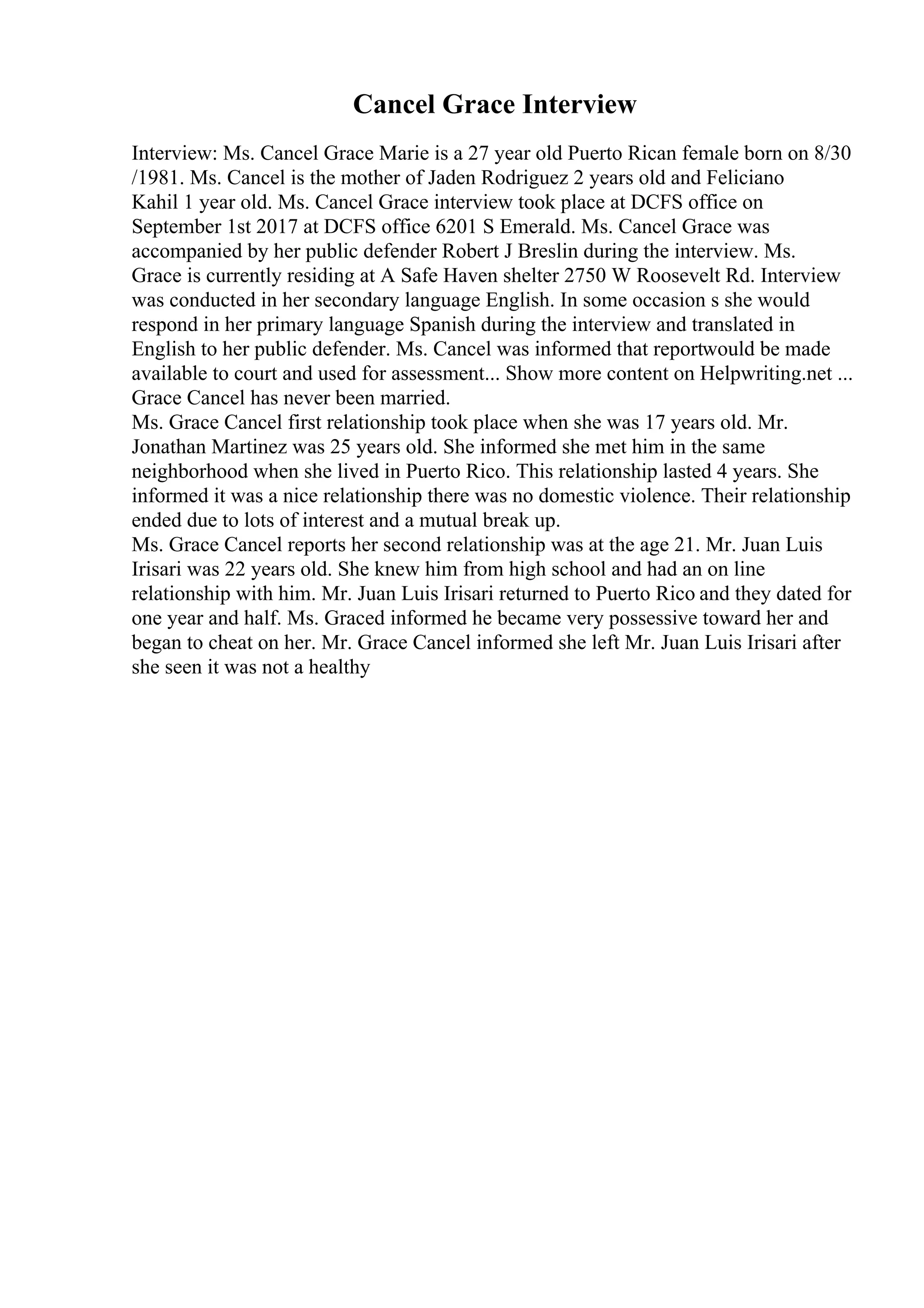 Cancel Grace Interview
Interview: Ms. Cancel Grace Marie is a 27 year old Puerto Rican female born on 8/30
/1981. Ms. Cancel is the mother of Jaden Rodriguez 2 years old and Feliciano
Kahil 1 year old. Ms. Cancel Grace interview took place at DCFS office on
September 1st 2017 at DCFS office 6201 S Emerald. Ms. Cancel Grace was
accompanied by her public defender Robert J Breslin during the interview. Ms.
Grace is currently residing at A Safe Haven shelter 2750 W Roosevelt Rd. Interview
was conducted in her secondary language English. In some occasion s she would
respond in her primary language Spanish during the interview and translated in
English to her public defender. Ms. Cancel was informed that reportwould be made
available to court and used for assessment... Show more content on Helpwriting.net ...
Grace Cancel has never been married.
Ms. Grace Cancel first relationship took place when she was 17 years old. Mr.
Jonathan Martinez was 25 years old. She informed she met him in the same
neighborhood when she lived in Puerto Rico. This relationship lasted 4 years. She
informed it was a nice relationship there was no domestic violence. Their relationship
ended due to lots of interest and a mutual break up.
Ms. Grace Cancel reports her second relationship was at the age 21. Mr. Juan Luis
Irisari was 22 years old. She knew him from high school and had an on line
relationship with him. Mr. Juan Luis Irisari returned to Puerto Rico and they dated for
one year and half. Ms. Graced informed he became very possessive toward her and
began to cheat on her. Mr. Grace Cancel informed she left Mr. Juan Luis Irisari after
she seen it was not a healthy
 