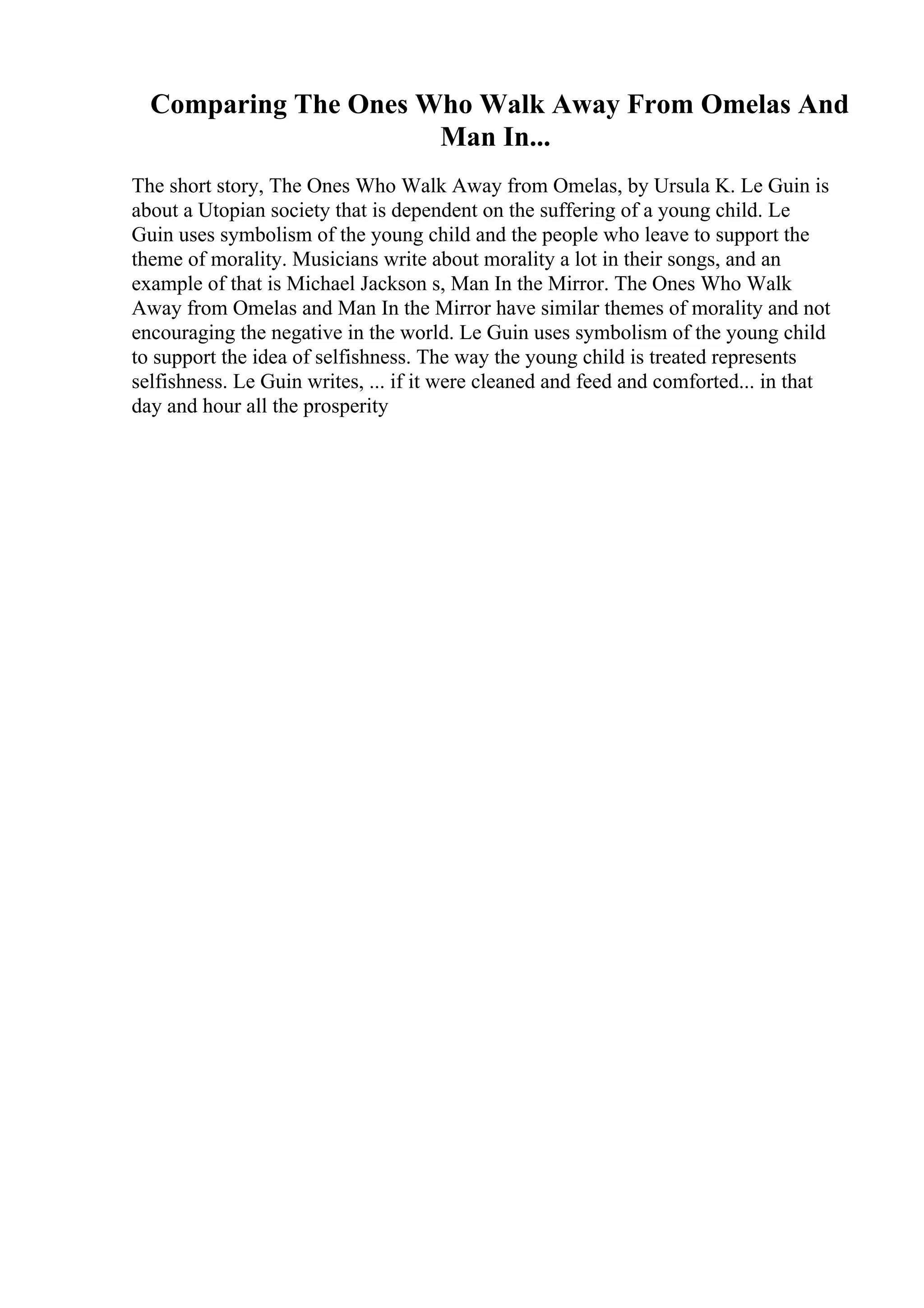 Comparing The Ones Who Walk Away From Omelas And
Man In...
The short story, The Ones Who Walk Away from Omelas, by Ursula K. Le Guin is
about a Utopian society that is dependent on the suffering of a young child. Le
Guin uses symbolism of the young child and the people who leave to support the
theme of morality. Musicians write about morality a lot in their songs, and an
example of that is Michael Jackson s, Man In the Mirror. The Ones Who Walk
Away from Omelas and Man In the Mirror have similar themes of morality and not
encouraging the negative in the world. Le Guin uses symbolism of the young child
to support the idea of selfishness. The way the young child is treated represents
selfishness. Le Guin writes, ... if it were cleaned and feed and comforted... in that
day and hour all the prosperity
 
