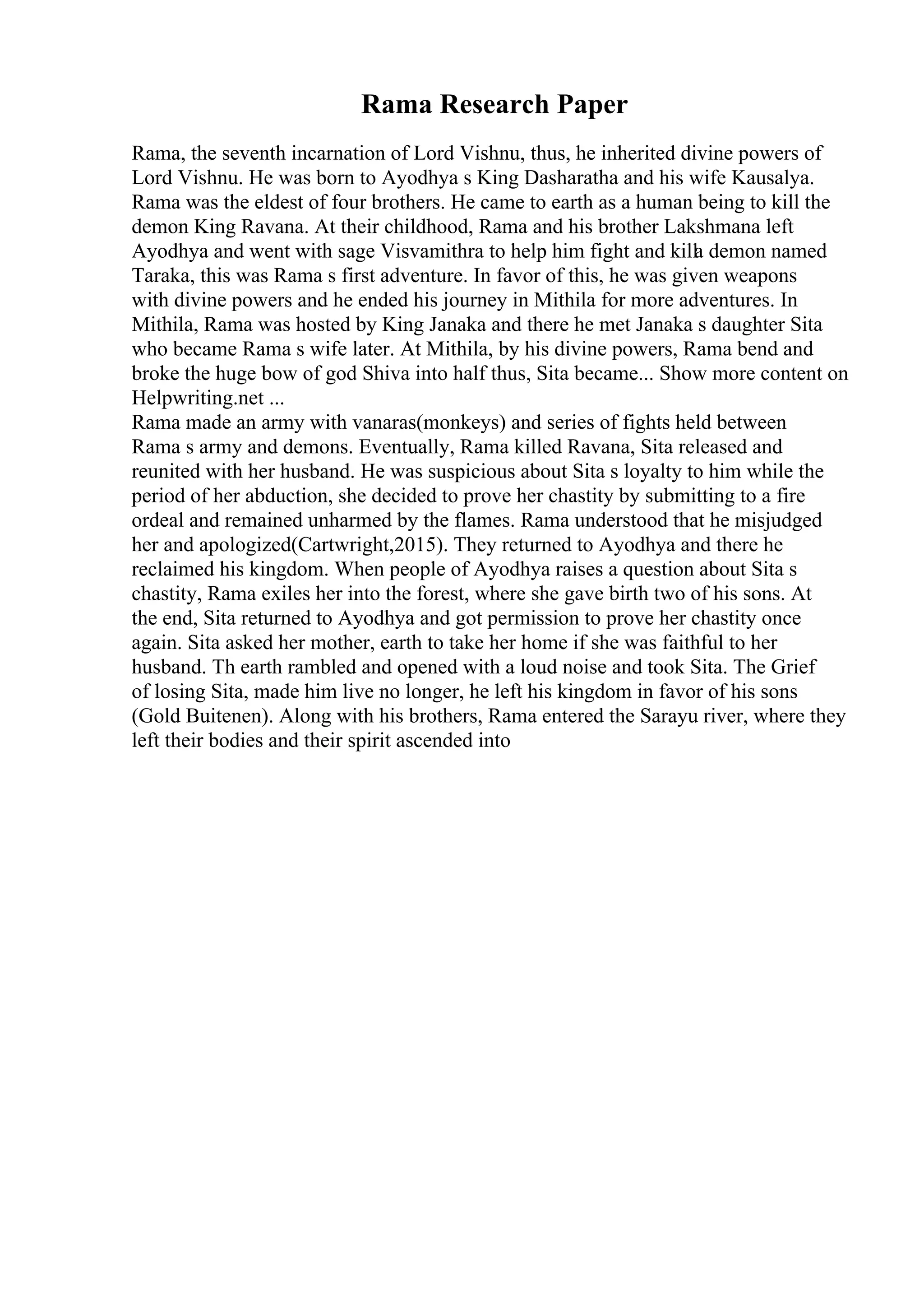Rama Research Paper
Rama, the seventh incarnation of Lord Vishnu, thus, he inherited divine powers of
Lord Vishnu. He was born to Ayodhya s King Dasharatha and his wife Kausalya.
Rama was the eldest of four brothers. He came to earth as a human being to kill the
demon King Ravana. At their childhood, Rama and his brother Lakshmana left
Ayodhya and went with sage Visvamithra to help him fight and killa demon named
Taraka, this was Rama s first adventure. In favor of this, he was given weapons
with divine powers and he ended his journey in Mithila for more adventures. In
Mithila, Rama was hosted by King Janaka and there he met Janaka s daughter Sita
who became Rama s wife later. At Mithila, by his divine powers, Rama bend and
broke the huge bow of god Shiva into half thus, Sita became... Show more content on
Helpwriting.net ...
Rama made an army with vanaras(monkeys) and series of fights held between
Rama s army and demons. Eventually, Rama killed Ravana, Sita released and
reunited with her husband. He was suspicious about Sita s loyalty to him while the
period of her abduction, she decided to prove her chastity by submitting to a fire
ordeal and remained unharmed by the flames. Rama understood that he misjudged
her and apologized(Cartwright,2015). They returned to Ayodhya and there he
reclaimed his kingdom. When people of Ayodhya raises a question about Sita s
chastity, Rama exiles her into the forest, where she gave birth two of his sons. At
the end, Sita returned to Ayodhya and got permission to prove her chastity once
again. Sita asked her mother, earth to take her home if she was faithful to her
husband. Th earth rambled and opened with a loud noise and took Sita. The Grief
of losing Sita, made him live no longer, he left his kingdom in favor of his sons
(Gold Buitenen). Along with his brothers, Rama entered the Sarayu river, where they
left their bodies and their spirit ascended into
 