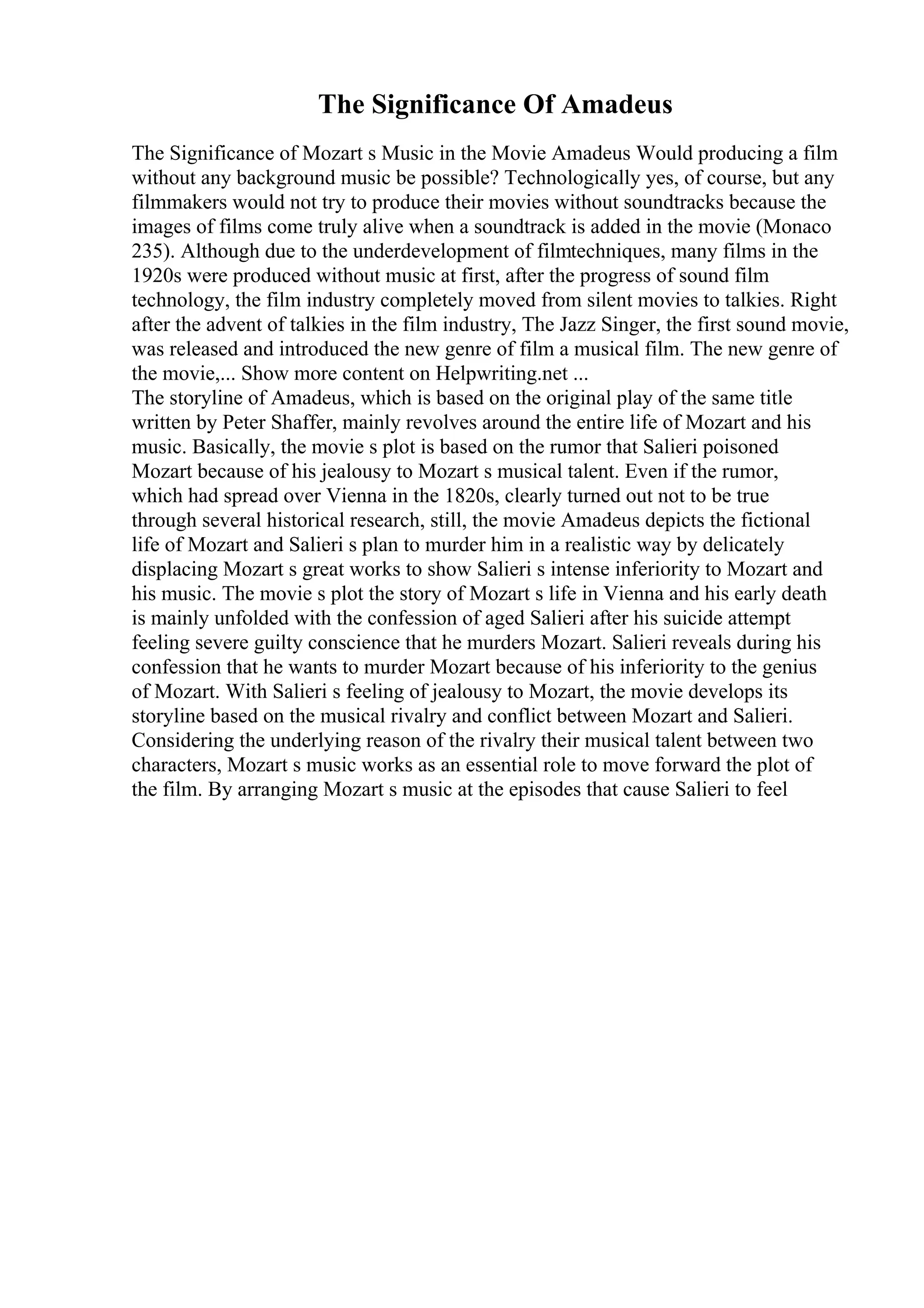 The Significance Of Amadeus
The Significance of Mozart s Music in the Movie Amadeus Would producing a film
without any background music be possible? Technologically yes, of course, but any
filmmakers would not try to produce their movies without soundtracks because the
images of films come truly alive when a soundtrack is added in the movie (Monaco
235). Although due to the underdevelopment of filmtechniques, many films in the
1920s were produced without music at first, after the progress of sound film
technology, the film industry completely moved from silent movies to talkies. Right
after the advent of talkies in the film industry, The Jazz Singer, the first sound movie,
was released and introduced the new genre of film a musical film. The new genre of
the movie,... Show more content on Helpwriting.net ...
The storyline of Amadeus, which is based on the original play of the same title
written by Peter Shaffer, mainly revolves around the entire life of Mozart and his
music. Basically, the movie s plot is based on the rumor that Salieri poisoned
Mozart because of his jealousy to Mozart s musical talent. Even if the rumor,
which had spread over Vienna in the 1820s, clearly turned out not to be true
through several historical research, still, the movie Amadeus depicts the fictional
life of Mozart and Salieri s plan to murder him in a realistic way by delicately
displacing Mozart s great works to show Salieri s intense inferiority to Mozart and
his music. The movie s plot the story of Mozart s life in Vienna and his early death
is mainly unfolded with the confession of aged Salieri after his suicide attempt
feeling severe guilty conscience that he murders Mozart. Salieri reveals during his
confession that he wants to murder Mozart because of his inferiority to the genius
of Mozart. With Salieri s feeling of jealousy to Mozart, the movie develops its
storyline based on the musical rivalry and conflict between Mozart and Salieri.
Considering the underlying reason of the rivalry their musical talent between two
characters, Mozart s music works as an essential role to move forward the plot of
the film. By arranging Mozart s music at the episodes that cause Salieri to feel
 