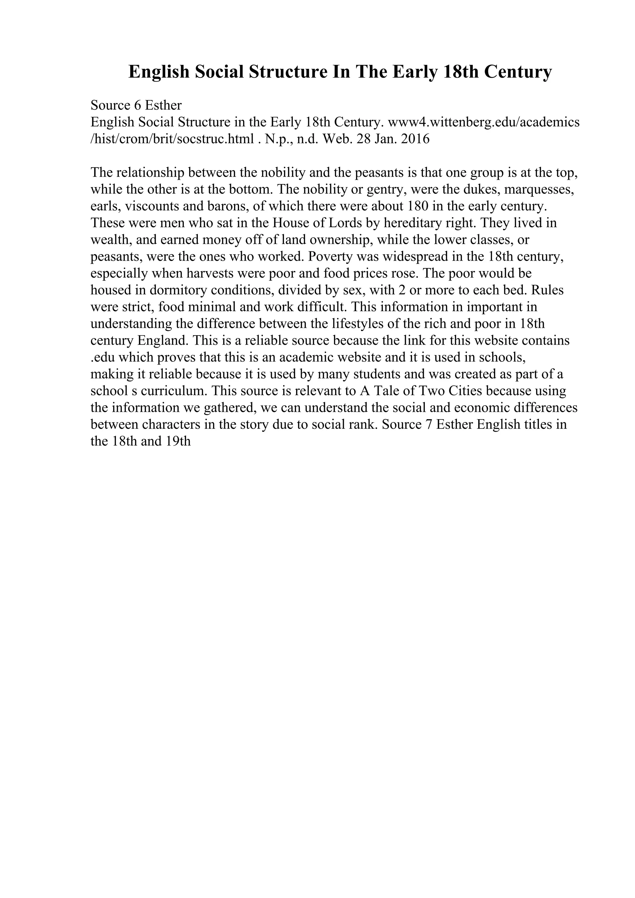 English Social Structure In The Early 18th Century
Source 6 Esther
English Social Structure in the Early 18th Century. www4.wittenberg.edu/academics
/hist/crom/brit/socstruc.html . N.p., n.d. Web. 28 Jan. 2016
The relationship between the nobility and the peasants is that one group is at the top,
while the other is at the bottom. The nobility or gentry, were the dukes, marquesses,
earls, viscounts and barons, of which there were about 180 in the early century.
These were men who sat in the House of Lords by hereditary right. They lived in
wealth, and earned money off of land ownership, while the lower classes, or
peasants, were the ones who worked. Poverty was widespread in the 18th century,
especially when harvests were poor and food prices rose. The poor would be
housed in dormitory conditions, divided by sex, with 2 or more to each bed. Rules
were strict, food minimal and work difficult. This information in important in
understanding the difference between the lifestyles of the rich and poor in 18th
century England. This is a reliable source because the link for this website contains
.edu which proves that this is an academic website and it is used in schools,
making it reliable because it is used by many students and was created as part of a
school s curriculum. This source is relevant to A Tale of Two Cities because using
the information we gathered, we can understand the social and economic differences
between characters in the story due to social rank. Source 7 Esther English titles in
the 18th and 19th
 