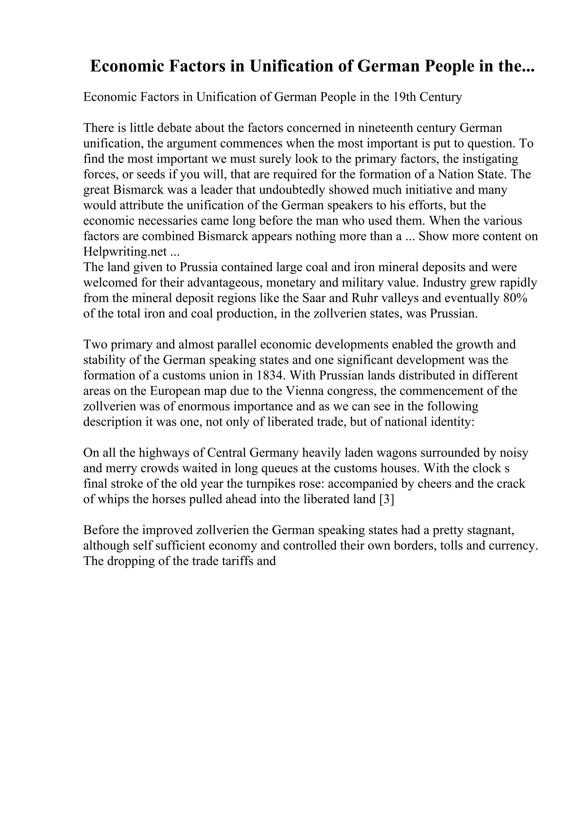 Economic Factors in Unification of German People in the...
Economic Factors in Unification of German People in the 19th Century
There is little debate about the factors concerned in nineteenth century German
unification, the argument commences when the most important is put to question. To
find the most important we must surely look to the primary factors, the instigating
forces, or seeds if you will, that are required for the formation of a Nation State. The
great Bismarck was a leader that undoubtedly showed much initiative and many
would attribute the unification of the German speakers to his efforts, but the
economic necessaries came long before the man who used them. When the various
factors are combined Bismarck appears nothing more than a ... Show more content on
Helpwriting.net ...
The land given to Prussia contained large coal and iron mineral deposits and were
welcomed for their advantageous, monetary and military value. Industry grew rapidly
from the mineral deposit regions like the Saar and Ruhr valleys and eventually 80%
of the total iron and coal production, in the zollverien states, was Prussian.
Two primary and almost parallel economic developments enabled the growth and
stability of the German speaking states and one significant development was the
formation of a customs union in 1834. With Prussian lands distributed in different
areas on the European map due to the Vienna congress, the commencement of the
zollverien was of enormous importance and as we can see in the following
description it was one, not only of liberated trade, but of national identity:
On all the highways of Central Germany heavily laden wagons surrounded by noisy
and merry crowds waited in long queues at the customs houses. With the clock s
final stroke of the old year the turnpikes rose: accompanied by cheers and the crack
of whips the horses pulled ahead into the liberated land [3]
Before the improved zollverien the German speaking states had a pretty stagnant,
although self sufficient economy and controlled their own borders, tolls and currency.
The dropping of the trade tariffs and
 