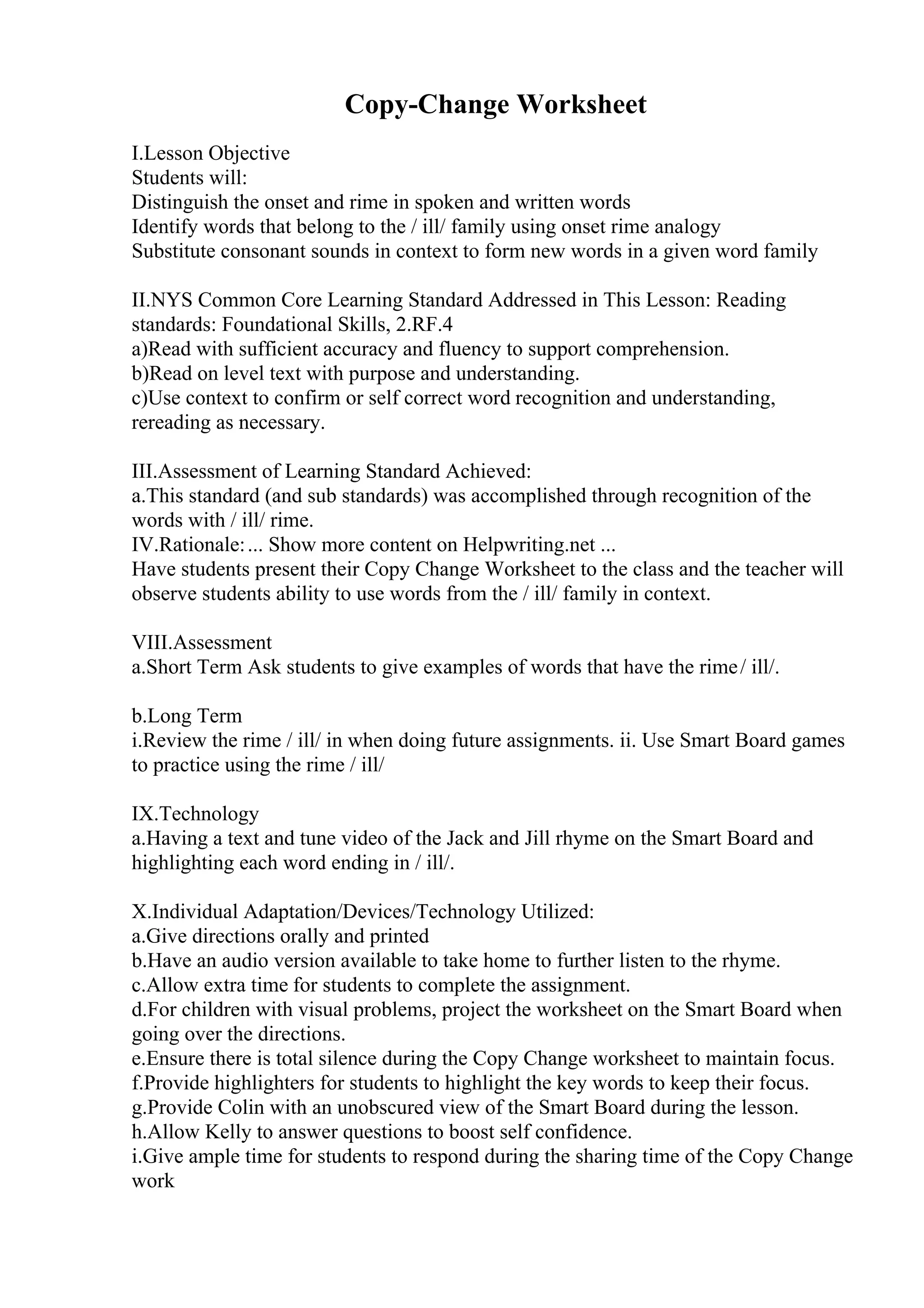 Copy-Change Worksheet
I.Lesson Objective
Students will:
Distinguish the onset and rime in spoken and written words
Identify words that belong to the / ill/ family using onset rime analogy
Substitute consonant sounds in context to form new words in a given word family
II.NYS Common Core Learning Standard Addressed in This Lesson: Reading
standards: Foundational Skills, 2.RF.4
a)Read with sufficient accuracy and fluency to support comprehension.
b)Read on level text with purpose and understanding.
c)Use context to confirm or self correct word recognition and understanding,
rereading as necessary.
III.Assessment of Learning Standard Achieved:
a.This standard (and sub standards) was accomplished through recognition of the
words with / ill/ rime.
IV.Rationale:... Show more content on Helpwriting.net ...
Have students present their Copy Change Worksheet to the class and the teacher will
observe students ability to use words from the / ill/ family in context.
VIII.Assessment
a.Short Term Ask students to give examples of words that have the rime/ ill/.
b.Long Term
i.Review the rime / ill/ in when doing future assignments. ii. Use Smart Board games
to practice using the rime / ill/
IX.Technology
a.Having a text and tune video of the Jack and Jill rhyme on the Smart Board and
highlighting each word ending in / ill/.
X.Individual Adaptation/Devices/Technology Utilized:
a.Give directions orally and printed
b.Have an audio version available to take home to further listen to the rhyme.
c.Allow extra time for students to complete the assignment.
d.For children with visual problems, project the worksheet on the Smart Board when
going over the directions.
e.Ensure there is total silence during the Copy Change worksheet to maintain focus.
f.Provide highlighters for students to highlight the key words to keep their focus.
g.Provide Colin with an unobscured view of the Smart Board during the lesson.
h.Allow Kelly to answer questions to boost self confidence.
i.Give ample time for students to respond during the sharing time of the Copy Change
work
 