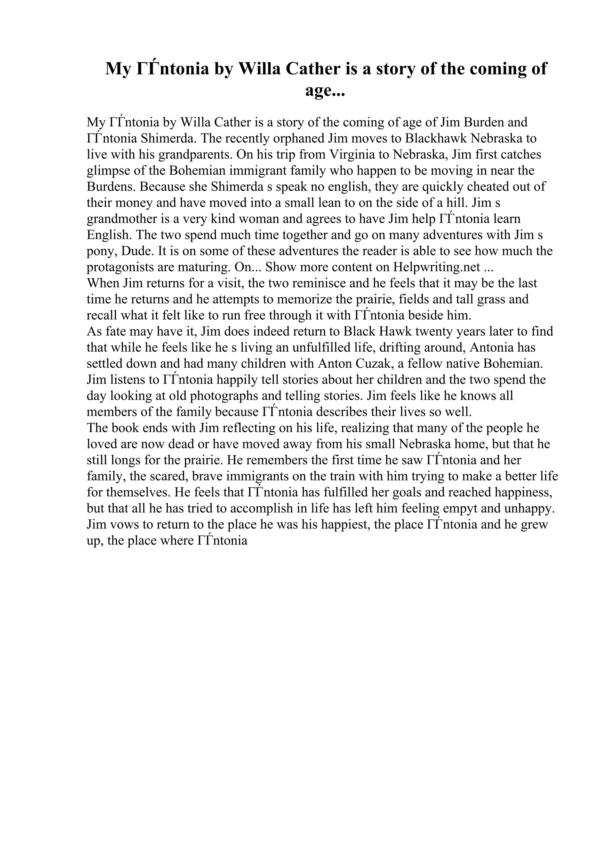 My ГЃntonia by Willa Cather is a story of the coming of
age...
My ГЃntonia by Willa Cather is a story of the coming of age of Jim Burden and
ГЃntonia Shimerda. The recently orphaned Jim moves to Blackhawk Nebraska to
live with his grandparents. On his trip from Virginia to Nebraska, Jim first catches
glimpse of the Bohemian immigrant family who happen to be moving in near the
Burdens. Because she Shimerda s speak no english, they are quickly cheated out of
their money and have moved into a small lean to on the side of a hill. Jim s
grandmother is a very kind woman and agrees to have Jim help ГЃntonia learn
English. The two spend much time together and go on many adventures with Jim s
pony, Dude. It is on some of these adventures the reader is able to see how much the
protagonists are maturing. On... Show more content on Helpwriting.net ...
When Jim returns for a visit, the two reminisce and he feels that it may be the last
time he returns and he attempts to memorize the prairie, fields and tall grass and
recall what it felt like to run free through it with ГЃntonia beside him.
As fate may have it, Jim does indeed return to Black Hawk twenty years later to find
that while he feels like he s living an unfulfilled life, drifting around, Antonia has
settled down and had many children with Anton Cuzak, a fellow native Bohemian.
Jim listens to ГЃntonia happily tell stories about her children and the two spend the
day looking at old photographs and telling stories. Jim feels like he knows all
members of the family because ГЃntonia describes their lives so well.
The book ends with Jim reflecting on his life, realizing that many of the people he
loved are now dead or have moved away from his small Nebraska home, but that he
still longs for the prairie. He remembers the first time he saw ГЃntonia and her
family, the scared, brave immigrants on the train with him trying to make a better life
for themselves. He feels that ГЃntonia has fulfilled her goals and reached happiness,
but that all he has tried to accomplish in life has left him feeling empyt and unhappy.
Jim vows to return to the place he was his happiest, the place ГЃntonia and he grew
up, the place where ГЃntonia
 