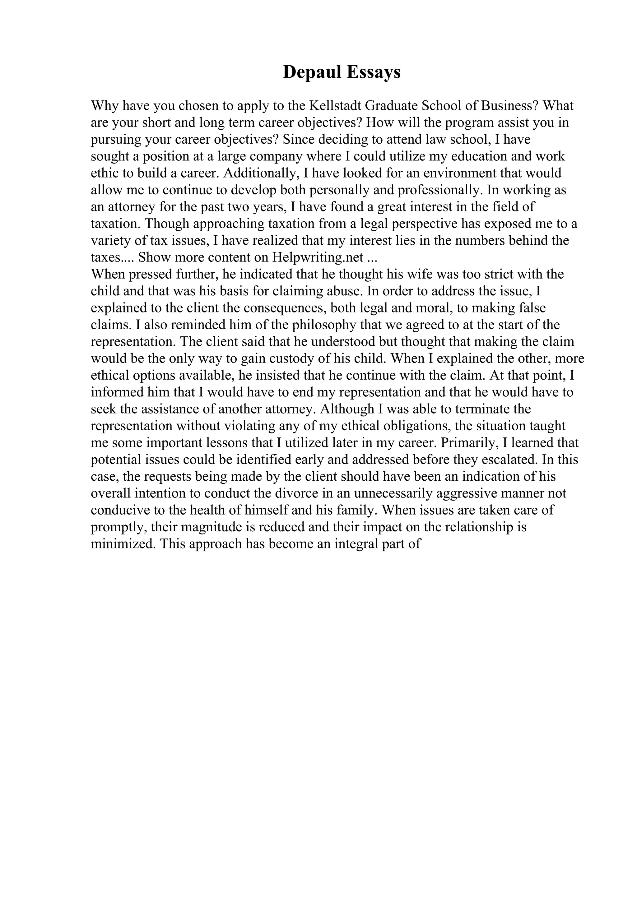 Depaul Essays
Why have you chosen to apply to the Kellstadt Graduate School of Business? What
are your short and long term career objectives? How will the program assist you in
pursuing your career objectives? Since deciding to attend law school, I have
sought a position at a large company where I could utilize my education and work
ethic to build a career. Additionally, I have looked for an environment that would
allow me to continue to develop both personally and professionally. In working as
an attorney for the past two years, I have found a great interest in the field of
taxation. Though approaching taxation from a legal perspective has exposed me to a
variety of tax issues, I have realized that my interest lies in the numbers behind the
taxes.... Show more content on Helpwriting.net ...
When pressed further, he indicated that he thought his wife was too strict with the
child and that was his basis for claiming abuse. In order to address the issue, I
explained to the client the consequences, both legal and moral, to making false
claims. I also reminded him of the philosophy that we agreed to at the start of the
representation. The client said that he understood but thought that making the claim
would be the only way to gain custody of his child. When I explained the other, more
ethical options available, he insisted that he continue with the claim. At that point, I
informed him that I would have to end my representation and that he would have to
seek the assistance of another attorney. Although I was able to terminate the
representation without violating any of my ethical obligations, the situation taught
me some important lessons that I utilized later in my career. Primarily, I learned that
potential issues could be identified early and addressed before they escalated. In this
case, the requests being made by the client should have been an indication of his
overall intention to conduct the divorce in an unnecessarily aggressive manner not
conducive to the health of himself and his family. When issues are taken care of
promptly, their magnitude is reduced and their impact on the relationship is
minimized. This approach has become an integral part of
 