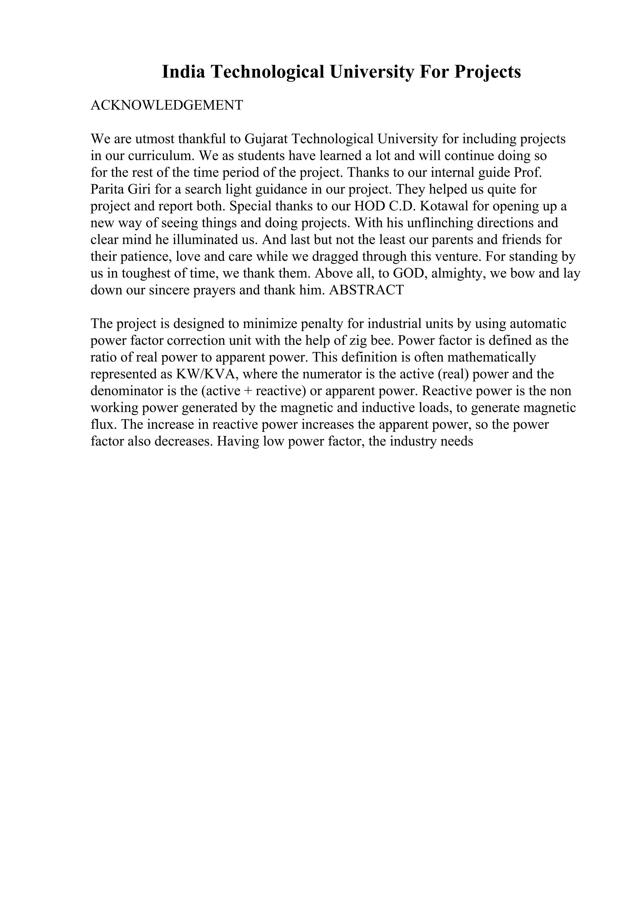India Technological University For Projects
ACKNOWLEDGEMENT
We are utmost thankful to Gujarat Technological University for including projects
in our curriculum. We as students have learned a lot and will continue doing so
for the rest of the time period of the project. Thanks to our internal guide Prof.
Parita Giri for a search light guidance in our project. They helped us quite for
project and report both. Special thanks to our HOD C.D. Kotawal for opening up a
new way of seeing things and doing projects. With his unflinching directions and
clear mind he illuminated us. And last but not the least our parents and friends for
their patience, love and care while we dragged through this venture. For standing by
us in toughest of time, we thank them. Above all, to GOD, almighty, we bow and lay
down our sincere prayers and thank him. ABSTRACT
The project is designed to minimize penalty for industrial units by using automatic
power factor correction unit with the help of zig bee. Power factor is defined as the
ratio of real power to apparent power. This definition is often mathematically
represented as KW/KVA, where the numerator is the active (real) power and the
denominator is the (active + reactive) or apparent power. Reactive power is the non
working power generated by the magnetic and inductive loads, to generate magnetic
flux. The increase in reactive power increases the apparent power, so the power
factor also decreases. Having low power factor, the industry needs
 