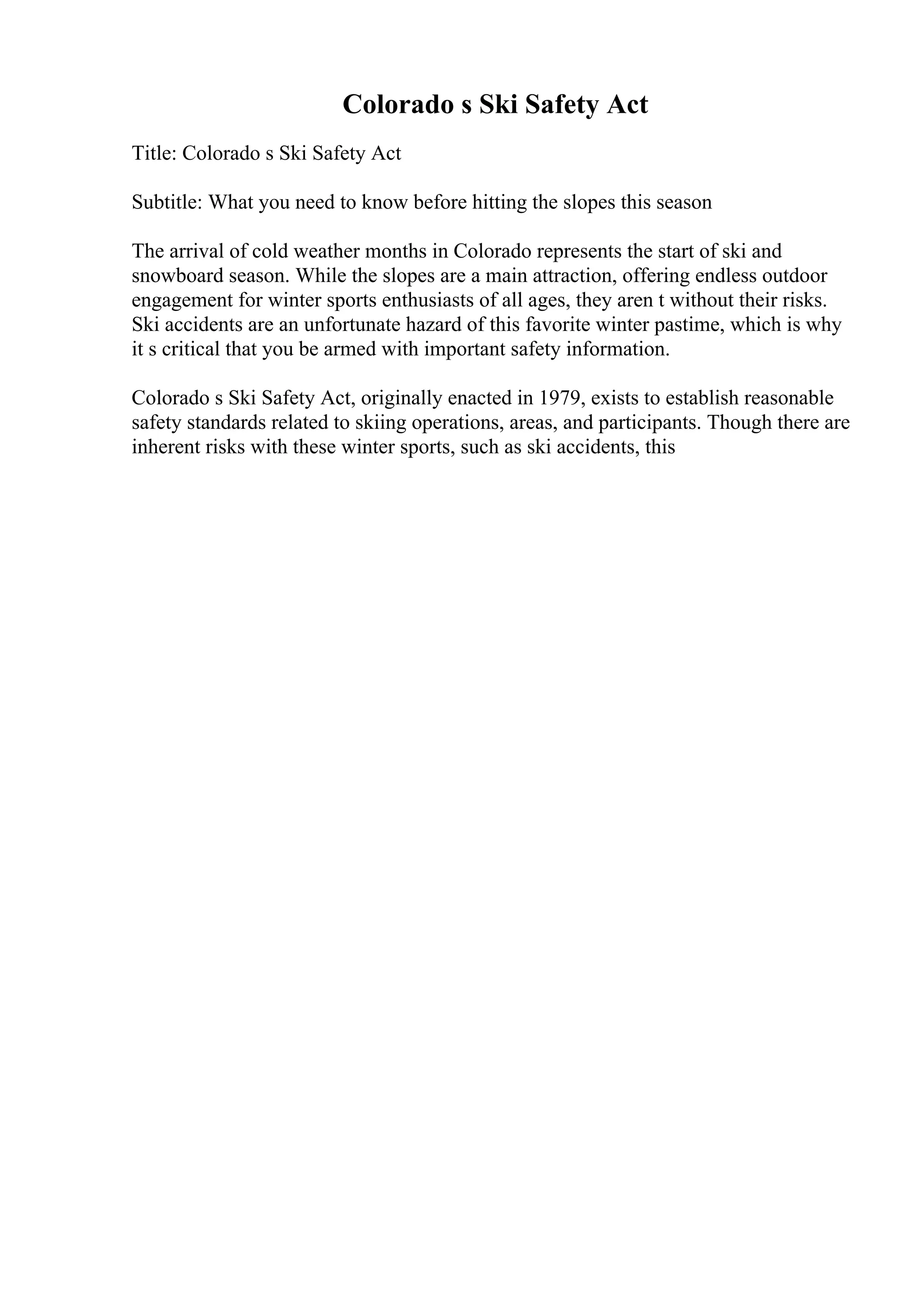 Colorado s Ski Safety Act
Title: Colorado s Ski Safety Act
Subtitle: What you need to know before hitting the slopes this season
The arrival of cold weather months in Colorado represents the start of ski and
snowboard season. While the slopes are a main attraction, offering endless outdoor
engagement for winter sports enthusiasts of all ages, they aren t without their risks.
Ski accidents are an unfortunate hazard of this favorite winter pastime, which is why
it s critical that you be armed with important safety information.
Colorado s Ski Safety Act, originally enacted in 1979, exists to establish reasonable
safety standards related to skiing operations, areas, and participants. Though there are
inherent risks with these winter sports, such as ski accidents, this
 