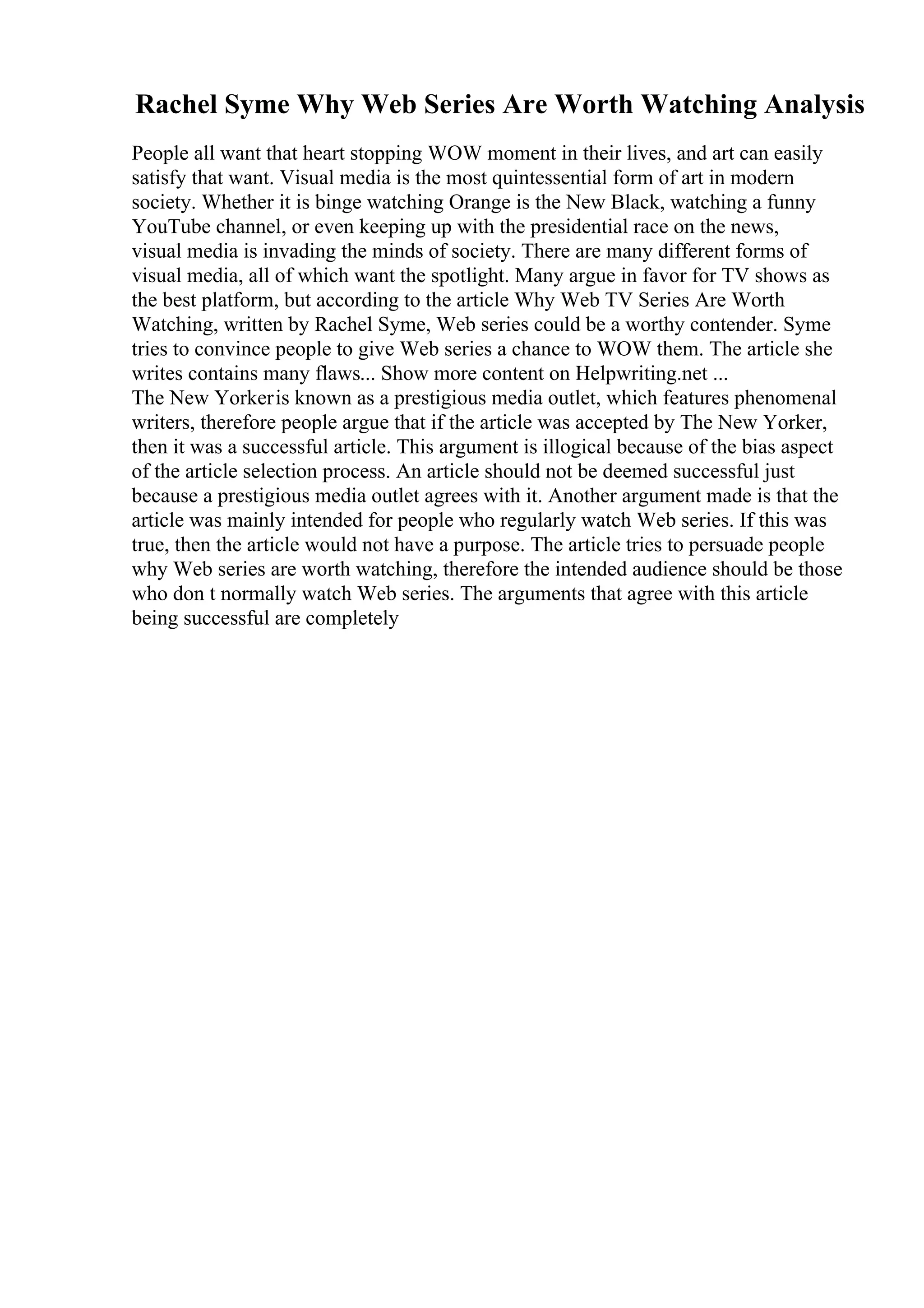 Rachel Syme Why Web Series Are Worth Watching Analysis
People all want that heart stopping WOW moment in their lives, and art can easily
satisfy that want. Visual media is the most quintessential form of art in modern
society. Whether it is binge watching Orange is the New Black, watching a funny
YouTube channel, or even keeping up with the presidential race on the news,
visual media is invading the minds of society. There are many different forms of
visual media, all of which want the spotlight. Many argue in favor for TV shows as
the best platform, but according to the article Why Web TV Series Are Worth
Watching, written by Rachel Syme, Web series could be a worthy contender. Syme
tries to convince people to give Web series a chance to WOW them. The article she
writes contains many flaws... Show more content on Helpwriting.net ...
The New Yorkeris known as a prestigious media outlet, which features phenomenal
writers, therefore people argue that if the article was accepted by The New Yorker,
then it was a successful article. This argument is illogical because of the bias aspect
of the article selection process. An article should not be deemed successful just
because a prestigious media outlet agrees with it. Another argument made is that the
article was mainly intended for people who regularly watch Web series. If this was
true, then the article would not have a purpose. The article tries to persuade people
why Web series are worth watching, therefore the intended audience should be those
who don t normally watch Web series. The arguments that agree with this article
being successful are completely
 